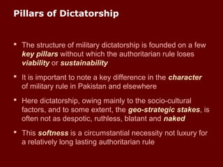Pillars of Dictatorship
 The structure of military dictatorship is founded on a few
key pillars without which the authoritarian rule loses
viability or sustainability
 It is important to note a key difference in the character
of military rule in Pakistan and elsewhere
 Here dictatorship, owing mainly to the socio-cultural
factors, and to some extent, the geo-strategic stakes, is
often not as despotic, ruthless, blatant and naked
 This softness is a circumstantial necessity not luxury for
a relatively long lasting authoritarian rule
 