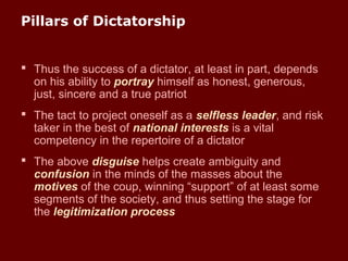 Pillars of Dictatorship
 Thus the success of a dictator, at least in part, depends
on his ability to portray himself as honest, generous,
just, sincere and a true patriot
 The tact to project oneself as a selfless leader, and risk
taker in the best of national interests is a vital
competency in the repertoire of a dictator
 The above disguise helps create ambiguity and
confusion in the minds of the masses about the
motives of the coup, winning “support” of at least some
segments of the society, and thus setting the stage for
the legitimization process
 
