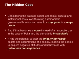 The Hidden Cost
 Considering the political, social, economic, cultural and
institutional costs, overthrowing a democratic
government howsoever corrupt or unpopular is a mega
crime
 And if that becomes a norm instead of an exception, as
in the case of Pakistan, the damage is incalculable
 It has the potential to alter the underlying values,
beliefs and assumptions of a society, leading the people
to acquire negative attitudes and behaviours with
poisonous consequences
 