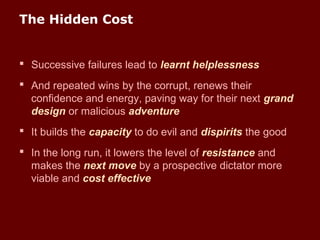 The Hidden Cost
 Successive failures lead to learnt helplessness
 And repeated wins by the corrupt, renews their
confidence and energy, paving way for their next grand
design or malicious adventure
 It builds the capacity to do evil and dispirits the good
 In the long run, it lowers the level of resistance and
makes the next move by a prospective dictator more
viable and cost effective
 