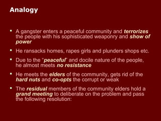 Analogy
 A gangster enters a peaceful community and terrorizes
the people with his sophisticated weaponry and show of
power
 He ransacks homes, rapes girls and plunders shops etc.
 Due to the “peaceful” and docile nature of the people,
he almost meets no resistance
 He meets the elders of the community, gets rid of the
hard nuts and co-opts the corrupt or weak
 The residual members of the community elders hold a
grand meeting to deliberate on the problem and pass
the following resolution:
 