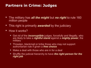 Partners in Crime: Judges
 The military has all the might but no right to rule 160
million people
 This right is primarily awarded by the judiciary
 How it works?
• Get rid of the incorruptible judges, forcefully and illegally, who
are likely to take a rightful stand against a mighty power, the
military
• Threaten, blackmail or bribe those who may not support
authoritarian rule if given a free choice
• Make a deal with those who are in for a deal
• Shuffle the judicial hierarchy to have the right person for the
right job
 