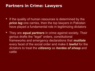 Partners in Crime: Lawyers
 If the quality of human resources is determined by the
price tag one carries, then the top lawyers in Pakistan
have played a fundamental role in legitimizing dictators
 They are equal partners in crime against society. Their
genius drafts the “legal” orders, constitutional
frameworks and emergency declarations that mutilate
every facet of the social order and make it lawful for the
dictators to treat the citizenry as hordes of sheep and
cattle
 