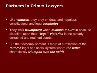 Partners in Crime: Lawyers
 Like vultures, they prey on dead and hopeless
constitutional and legal loopholes
 They walk triumphant when millions mourn in absolute
disbelief, upon their “legal” victories in the already
corrupted and maimed courts
 But their accomplishment is more of a reflection of the
tattered legal and social system where the letter
shamelessly triumphs over the spirit
 