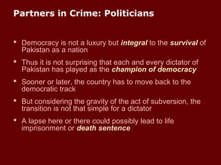 Partners in Crime: Politicians
 Democracy is not a luxury but integral to the survival of
Pakistan as a nation
 Thus it is not surprising that each and every dictator of
Pakistan has played as the champion of democracy
 Sooner or later, the country has to move back to the
democratic track
 But considering the gravity of the act of subversion, the
transition is not that simple for a dictator
 A lapse here or there could possibly lead to life
imprisonment or death sentence
 