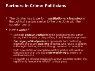 Partners in Crime: Politicians
 The dictator has to perform institutional cleansing in
the political system similar to the one done with the
superior courts
 How it works?
• Eliminate popular leaders from the political process, either
forcing them to exile or disqualifying from the electoral process
• Bar major political parties or opponents from contesting
elections and cause divisions in parties who refuse to support
in the legitimization process, through coercion or corruption
• Build new parties or strengthen existing parties with weak or
corrupt leadership, and use state machinery to ensure its
electoral success
• Formulate an election commission and an electoral context that
significantly favours the “official” political party
 