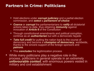 Partners in Crime: Politicians
• Hold elections under corrupt judiciary and a partial election
commission, and select a parliament of choice
• Coerce or corrupt the parliamentarians to ratify all dictatorial
actions taken to date, thus obtaining immunity against
invocation of Article 6 of the Constitution
• Through constitutional amendments and political corruption,
continue as an authoritarian but with a democratic façade
• Take full credit for putting the nation back to the course of
democracy and become a champion of democracy, worldwide,
thanks to the sincere support of the foreign sponsors and
patrons.
• This concludes the legitimization process
 While many politicians play a negative role in the
process, politicians in general operate in an extremely
unfavourable context, with enormous powers vested in
military and civil establishment
 