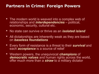 Partners in Crime: Foreign Powers
 The modern world is weaved into a complex web of
relationships and interdependencies – political,
economic, security, cultural etc.
 No state can survive or thrive as an isolated island
 All dictatorships are inherently weak as they are based
on baseless foundations
 Every form of resistance is a threat to their survival and
each acceptance is a source of relief
 Western powers, the unequivocal champions of
democratic values and human rights across the world,
offer much more than a straw to a military dictator
 