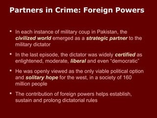 Partners in Crime: Foreign Powers
 In each instance of military coup in Pakistan, the
civilized world emerged as a strategic partner to the
military dictator
 In the last episode, the dictator was widely certified as
enlightened, moderate, liberal and even “democratic”
 He was openly viewed as the only viable political option
and solitary hope for the west, in a society of 160
million people
 The contribution of foreign powers helps establish,
sustain and prolong dictatorial rules
 