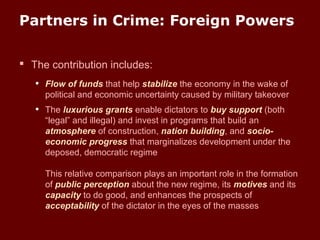 Partners in Crime: Foreign Powers
 The contribution includes:
• Flow of funds that help stabilize the economy in the wake of
political and economic uncertainty caused by military takeover
• The luxurious grants enable dictators to buy support (both
“legal” and illegal) and invest in programs that build an
atmosphere of construction, nation building, and socio-
economic progress that marginalizes development under the
deposed, democratic regime
This relative comparison plays an important role in the formation
of public perception about the new regime, its motives and its
capacity to do good, and enhances the prospects of
acceptability of the dictator in the eyes of the masses
 