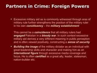 Partners in Crime: Foreign Powers
• Excessive military aid as is commonly witnessed through eras of
military rule further strengthens the position of the military ruler
in his own constituency – the military establishment
This cannot be a coincidence that all military rulers had
engaged Pakistan in a bloody war. In such context excessive
military aid derives a very different meaning in public perception
and is often viewed positively, constructing a sense of security
• Building the image of the military dictator as an individual with
great leadership skills and character and making him as an
international figure through excessive media coverage and
focus. He is often certified as a great ally, leader, statesman,
nation-builder etc.
 