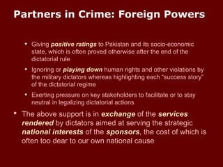 Partners in Crime: Foreign Powers
• Giving positive ratings to Pakistan and its socio-economic
state, which is often proved otherwise after the end of the
dictatorial rule
• Ignoring or playing down human rights and other violations by
the military dictators whereas highlighting each “success story”
of the dictatorial regime
• Exerting pressure on key stakeholders to facilitate or to stay
neutral in legalizing dictatorial actions
 The above support is in exchange of the services
rendered by dictators aimed at serving the strategic
national interests of the sponsors, the cost of which is
often too dear to our own national cause
 