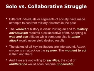 Solo vs. Collaborative Struggle
 Different individuals or segments of society have made
attempts to confront military dictators in the past
 The verdict of history is clear: Putting an end to military
adventurism requires a collaborative effort. Adopting a
wait and see attitude while someone else is under
attack would never yield desired results
 The stakes of all key institutions are interwound. Attack
on one is an attack on the system. The moment to act
is then and there
 And if we are not willing to sacrifice, the cost of
indifference would soon become unbearable
 
