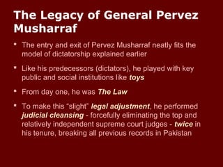 The Legacy of General Pervez
Musharraf
 The entry and exit of Pervez Musharraf neatly fits the
model of dictatorship explained earlier
 Like his predecessors (dictators), he played with key
public and social institutions like toys
 From day one, he was The Law
 To make this “slight” legal adjustment, he performed
judicial cleansing - forcefully eliminating the top and
relatively independent supreme court judges - twice in
his tenure, breaking all previous records in Pakistan
 