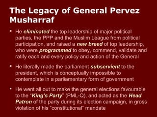 The Legacy of General Pervez
Musharraf
 He eliminated the top leadership of major political
parties, the PPP and the Muslim League from political
participation, and raised a new breed of top leadership,
who were programmed to obey, commend, validate and
ratify each and every policy and action of the General
 He literally made the parliament subservient to the
president, which is conceptually impossible to
contemplate in a parliamentary form of government
 He went all out to make the general elections favourable
to the “King’s Party” (PML-Q), and acted as the Head
Patron of the party during its election campaign, in gross
violation of his “constitutional” mandate
 