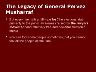 The Legacy of General Pervez
Musharraf
 But every rise hath a fall – he lost the elections, due
primarily to the public awareness raised by the lawyers
movement and relatively free and powerful electronic
media
 You can fool some people sometimes, but you cannot
fool all the people all the time
 