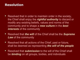 Resolution
 Resolved that in order to maintain order in the society,
the Chief shall enjoy the rightful authority to discard or
modify any existing beliefs, values and norms of the
community and to shape a new culture in the best
interests of the community
 Resolved that the will of the Chief shall be the Supreme
Law of the community
 Resolved that all actions of the Chief, past or future,
shall be deemed as representing the will of the people
 Resolved that submission to the will of the Chief shall
be binding on all groups, bodies, and individuals
 