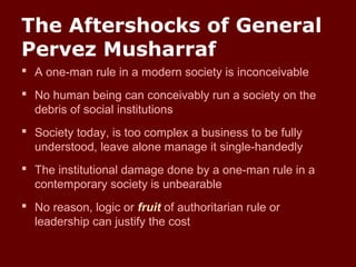The Aftershocks of General
Pervez Musharraf
 A one-man rule in a modern society is inconceivable
 No human being can conceivably run a society on the
debris of social institutions
 Society today, is too complex a business to be fully
understood, leave alone manage it single-handedly
 The institutional damage done by a one-man rule in a
contemporary society is unbearable
 No reason, logic or fruit of authoritarian rule or
leadership can justify the cost
 