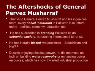 The Aftershocks of General
Pervez Musharraf
 Thanks to General Pervez Musharraf and his ingenious
team, every social institution in Pakistan is in tatters
today – politics, economy, education etc.
 He has succeeded in branding Pakistan as an
extremist society, harbouring international terrorists
 He has literally blazed two provinces – Baluchistan and
NWFP
 Despite enjoying absolute power, he did not move an
inch on building water reservoirs or enhancing power
resources, which has now thwarted industrial production
 