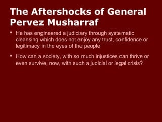 The Aftershocks of General
Pervez Musharraf
 He has engineered a judiciary through systematic
cleansing which does not enjoy any trust, confidence or
legitimacy in the eyes of the people
 How can a society, with so much injustices can thrive or
even survive, now, with such a judicial or legal crisis?
 