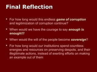 Final Reflection
 For how long would this endless game of corruption
and legitimization of corruption continue?
 When would we have the courage to say enough is
enough!!!
 When would the will of the people become sovereign?
 For how long would our institutions spend countless
energies and resources on preserving despots, and their
illegitimate actions, instead of exerting efforts on making
an example out of them
 