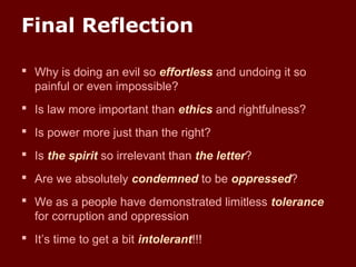 Final Reflection
 Why is doing an evil so effortless and undoing it so
painful or even impossible?
 Is law more important than ethics and rightfulness?
 Is power more just than the right?
 Is the spirit so irrelevant than the letter?
 Are we absolutely condemned to be oppressed?
 We as a people have demonstrated limitless tolerance
for corruption and oppression
 It’s time to get a bit intolerant!!!
 