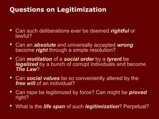 Questions on Legitimization
 Can such deliberations ever be deemed rightful or
lawful?
 Can an absolute and universally accepted wrong
become right through a simple resolution?
 Can mutilation of a social order by a tyrant be
legalized by a bunch of corrupt individuals and become
The Law?
 Can social values be so conveniently altered by the
free will of an individual?
 Can rape be legitimized by force? Can might be proved
right?
 What is the life span of such legitimization? Perpetual?
 