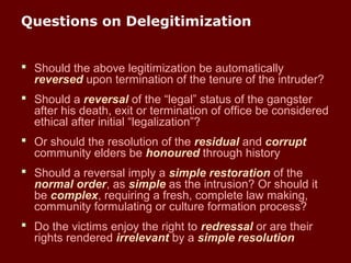Questions on Delegitimization
 Should the above legitimization be automatically
reversed upon termination of the tenure of the intruder?
 Should a reversal of the “legal” status of the gangster
after his death, exit or termination of office be considered
ethical after initial “legalization”?
 Or should the resolution of the residual and corrupt
community elders be honoured through history
 Should a reversal imply a simple restoration of the
normal order, as simple as the intrusion? Or should it
be complex, requiring a fresh, complete law making,
community formulating or culture formation process?
 Do the victims enjoy the right to redressal or are their
rights rendered irrelevant by a simple resolution
 