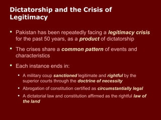 Dictatorship and the Crisis of
Legitimacy
 Pakistan has been repeatedly facing a legitimacy crisis
for the past 50 years, as a product of dictatorship
 The crises share a common pattern of events and
characteristics
 Each instance ends in:
• A military coup sanctioned legitimate and rightful by the
superior courts through the doctrine of necessity
• Abrogation of constitution certified as circumstantially legal
• A dictatorial law and constitution affirmed as the rightful law of
the land
 