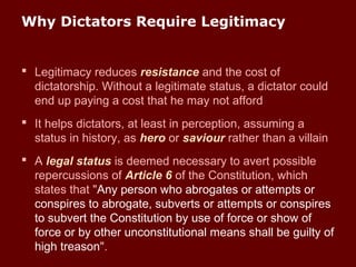 Why Dictators Require Legitimacy
 Legitimacy reduces resistance and the cost of
dictatorship. Without a legitimate status, a dictator could
end up paying a cost that he may not afford
 It helps dictators, at least in perception, assuming a
status in history, as hero or saviour rather than a villain
 A legal status is deemed necessary to avert possible
repercussions of Article 6 of the Constitution, which
states that "Any person who abrogates or attempts or
conspires to abrogate, subverts or attempts or conspires
to subvert the Constitution by use of force or show of
force or by other unconstitutional means shall be guilty of
high treason".
 