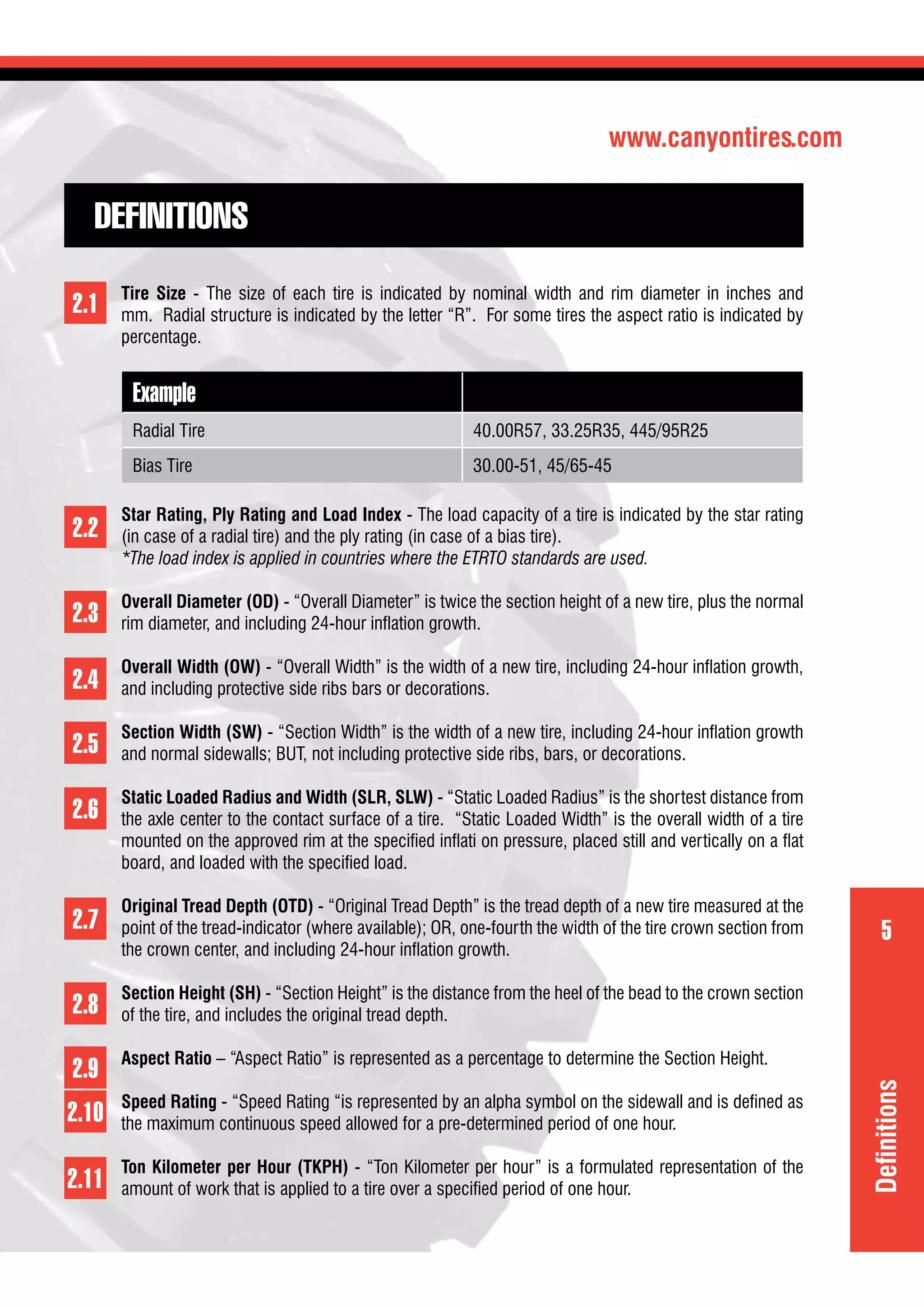 www.canyontires.com
5
DEFINITIONS
Tire Size - The size of each tire is indicated by nominal width and rim diameter in inches and
mm. Radial structure is indicated by the letter “R”. For some tires the aspect ratio is indicated by
percentage.
Example
Radial Tire 40.00R57, 33.25R35, 445/95R25
Bias Tire 30.00-51, 45/65-45
Star Rating, Ply Rating and Load Index - The load capacity of a tire is indicated by the star rating
(in case of a radial tire) and the ply rating (in case of a bias tire).
*The load index is applied in countries where the ETRTO standards are used.
Overall Diameter (OD) - “Overall Diameter” is twice the section height of a new tire, plus the normal
rim diameter, and including 24-hour inﬂation growth.
Overall Width (OW) - “Overall Width” is the width of a new tire, including 24-hour inﬂation growth,
and including protective side ribs bars or decorations.
Section Width (SW) - “Section Width” is the width of a new tire, including 24-hour inﬂation growth
and normal sidewalls; BUT, not including protective side ribs, bars, or decorations.
Static Loaded Radius and Width (SLR, SLW) - “Static Loaded Radius” is the shortest distance from
the axle center to the contact surface of a tire. “Static Loaded Width” is the overall width of a tire
mounted on the approved rim at the speciﬁed inﬂati on pressure, placed still and vertically on a ﬂat
board, and loaded with the speciﬁed load.
Original Tread Depth (OTD) - “Original Tread Depth” is the tread depth of a new tire measured at the
point of the tread-indicator (where available); OR, one-fourth the width of the tire crown section from
the crown center, and including 24-hour inﬂation growth.
Section Height (SH) - “Section Height” is the distance from the heel of the bead to the crown section
of the tire, and includes the original tread depth.
Aspect Ratio – “Aspect Ratio” is represented as a percentage to determine the Section Height.
Speed Rating - “Speed Rating “is represented by an alpha symbol on the sidewall and is deﬁned as
the maximum continuous speed allowed for a pre-determined period of one hour.
Ton Kilometer per Hour (TKPH) - “Ton Kilometer per hour” is a formulated representation of the
amount of work that is applied to a tire over a speciﬁed period of one hour.
2.1
2.2
2.3
2.4
2.5
2.6
2.7
2.8
2.9
2.10
2.11
Deﬁnitions
 