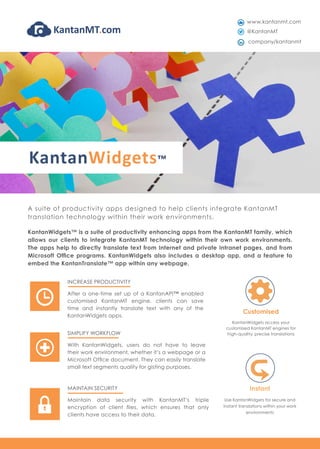 Customised
KantanWidgets access your
customised KantanMT engines for
high-quality, precise translations
Instant
Use KantanWidgets for secure and
instant translations within your work
environments
KantanWidgets™ is a suite of productivity enhancing apps from the KantanMT family, which
allows our clients to integrate KantanMT technology within their own work environments.
The apps help to directly translate text from Internet and private Intranet pages, and from
Microsoft Office programs. KantanWidgets also includes a desktop app, and a feature to
embed the KantanTranslate™ app within any webpage.
SIMPLIFY WORKFLOW
With KantanWidgets, users do not have to leave
their work environment, whether it’s a webpage or a
Microsoft Office document. They can easily translate
small text segments quality for gisting purposes.
INCREASE PRODUCTIVITY
After a one-time set up of a KantanAPI™ enabled
customised KantanMT engine, clients can save
time and instantly translate text with any of the
KantanWidgets apps.
MAINTAIN SECURITY
Maintain data security with KantanMT’s triple
encryption of client files, which ensures that only
clients have access to their data.
www.kantanmt.com
@KantanMT
company/kantanmt
KantanWidgets™
A suite of productivity apps designed to help clients integrate KantanMT
translation technology within their work environments.
 