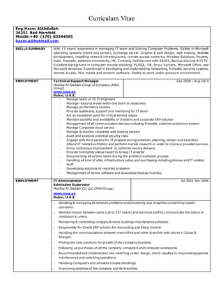 Curriculum Vitae
Eng.Hazm AlAbdullah
36251 Bad Hersfeld
Mobile:+49 (176) 83344595
hazm.a@hotmail.com
SKILLS SUMMARY With 13 years’ experience in managing IT team and Solving Computer Problems. Skilled in Microsoft
operating systems (client and server), Exchange server. Graphic & web design, web hosting, Website
development, installing network infrastructures, remote access networks, Wireless Solutions, Routers,
hubs, firewalls, switches connectivity, HP, Compaq, Dell Servers with RAID5, Backup Devices & CCTV.
Excellent background in computer trouble shooting, PL/SQL, VB, Proxy Servers, Microsoft Office, and
Microsoft Windows. Experienced in developing and implementing networking, firewalls, security systems,
remote access. Plus media and artwork software. Ability to work under pressure environment.
EMPLOYMENT Technical Support Manager
Moafaq Al-Gaddah Group of Company (MAG
Group)
www.mag.ae
Dubai, U.A.E.
July 2008 – Aug 2014
- Manage team of 10 IT engineers
- Manage resource levels within the team to objectives
- Manage performance reviews
- Provide leadership, support and mentoring for IT team
- Act as escalation point for critical service issues
- Maintain stability and availability of Systems and corporate ERP solution
- Management of all communication devices including firewalls, switches and phone system
- Manage Corporate cloud service
- Manage & monitor corporate web hosting servers
- Audit and analysis potential security risks
- Engage with third parties for IT projects during initiation, planning, design and execution
- Attend IT related exhibition and perform market research in-order to improve provided services
- Drive continuous improvement to optimize service delivery
- Provide fortnightly status report to Group IT director
- Documenting all actions taken during the problem resolution process
- Handling all kind of sites infrastructure setup and purchasing including phones and IT related
stuff.
- Developing solutions to reported problems
- Management of server software and associated backup routines.
EMPLOYMENT IT Administrator
Admission Supervisor
Moafaq Al-Gaddah Co, LLC (MAG Group)
www.mag.ae
Dubai, U.A.E.
Jul 2001-Jan 2008
 Handling & managing all network problems and answering user enquiries concerning system
operation.
 Maintain liaison between users (Up to 257 Users) and technical staff to communicate the status of
resolution to users.
 Monitoring & controlling company & store buildings maintenance software.
 Responsible for Oracle ERP solution for Accounting and Stock Control.
 Handling the communications between main office and other branches with stores in Dubai &
Sharjah.
 Finding the new solutions for growth of the company business.
 Following up purchases of all the company computers and computer accessories.
 Recommended and implemented new switching center design, which resulted in improved equipment
maintenance and switching operations.
 Handling Computers and domains trouble shootings.
 Improving websites of the company and its branches.
 