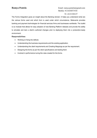 Ramya Pentela Email: ramya.pentela@gmail.com
Mobile: 91-8185071918
91 -8121528127
The Forms Integration gives an insight about the Banking domain. It helps you understand what are
the various forms used and which form is used under which circumstance. Metavante provides
banking and payment technologies for financial services firms and businesses worldwide. The toolkit
is so modular that allows for easy adoption of new Banking Platform releases and provide the ability
to simulate and test a client’s authored changes prior to deploying them into a production-ready
environment.
Responsibilities:
• Working on fixing the defects
• Understanding the business requirements and the existing application.
• Understanding the client requirements and Creating Mappings as per the requirement.
• Designing the forms as per the client specifications and testing them
• Involved in performance tuning the rules created for the forms.
 