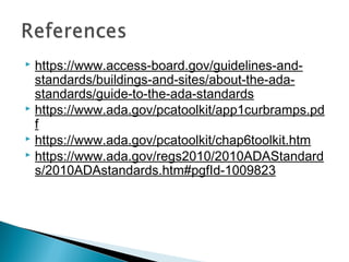  https://www.access-board.gov/guidelines-and-
standards/buildings-and-sites/about-the-ada-
standards/guide-to-the-ada-standards
 https://www.ada.gov/pcatoolkit/app1curbramps.pd
f
 https://www.ada.gov/pcatoolkit/chap6toolkit.htm
 https://www.ada.gov/regs2010/2010ADAStandard
s/2010ADAstandards.htm#pgfId-1009823
 