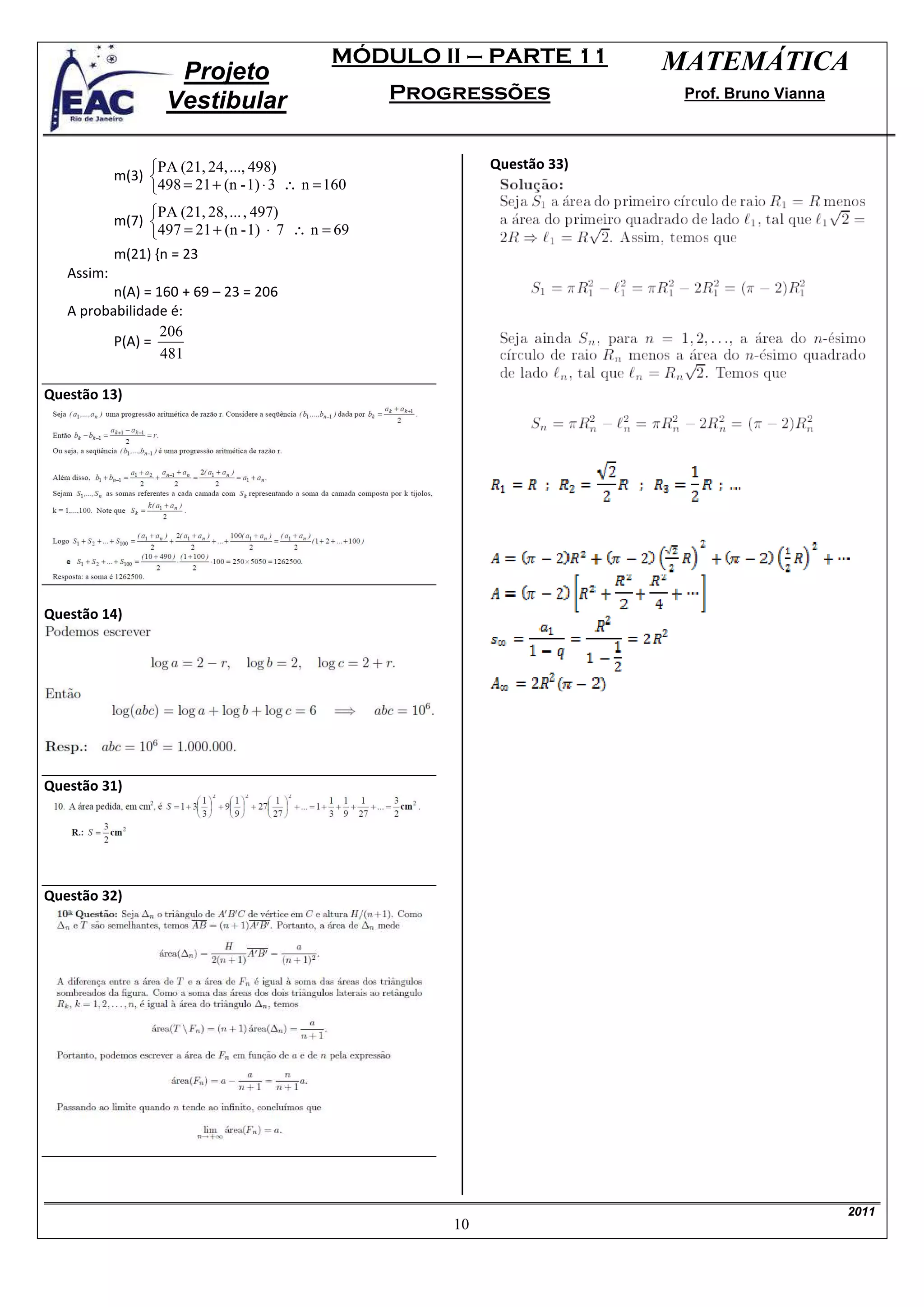MÓDULO II – PARTE 11         MATEMÁTICA
                     Projeto
                    Vestibular                       Progressões             Prof. Bruno Vianna



                 PA (21, 24, ..., 498)                       Questão 33)
            m(3) 
                 498 = 21 + (n - 1) ⋅ 3 ∴ n = 160
                 PA (21, 28, ... , 497)
            m(7) 
                 497 = 21 + (n - 1) ⋅ 7 ∴ n = 69
            m(21) {n = 23
   Assim:
          n(A) = 160 + 69 – 23 = 206
   A probabilidade é:
                  206
          P(A) =
                  481

Questão 13)




Questão 14)




Questão 31)




Questão 32)




                                                                                                  2011
                                                         10
 