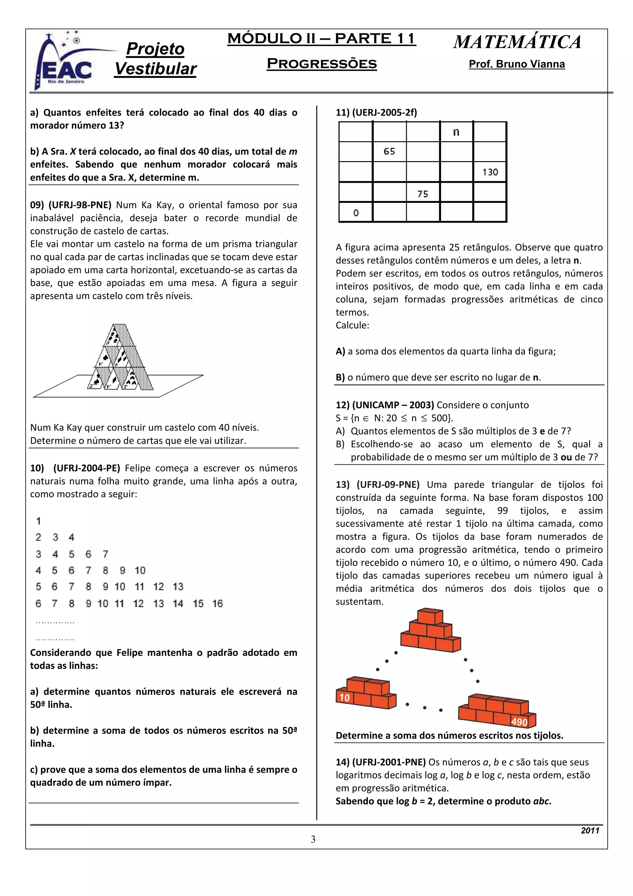 MÓDULO II – PARTE 11                               MATEMÁTICA
                    Projeto
                   Vestibular                         Progressões                                   Prof. Bruno Vianna



a) Quantos enfeites terá colocado ao final dos 40 dias o             11) (UERJ-2005-2f)
morador número 13?

b) A Sra. X terá colocado, ao final dos 40 dias, um total de m
enfeites. Sabendo que nenhum morador colocará mais
enfeites do que a Sra. X, determine m.

09) (UFRJ-98-PNE) Num Ka Kay, o oriental famoso por sua
inabalável paciência, deseja bater o recorde mundial de
construção de castelo de cartas.
Ele vai montar um castelo na forma de um prisma triangular           A figura acima apresenta 25 retângulos. Observe que quatro
no qual cada par de cartas inclinadas que se tocam deve estar        desses retângulos contêm números e um deles, a letra n.
apoiado em uma carta horizontal, excetuando-se as cartas da          Podem ser escritos, em todos os outros retângulos, números
base, que estão apoiadas em uma mesa. A figura a seguir              inteiros positivos, de modo que, em cada linha e em cada
apresenta um castelo com três níveis.                                coluna, sejam formadas progressões aritméticas de cinco
                                                                     termos.
                                                                     Calcule:

                                                                     A) a soma dos elementos da quarta linha da figura;

                                                                     B) o número que deve ser escrito no lugar de n.

                                                                     12) (UNICAMP – 2003) Considere o conjunto
                                                                     S = {n ∈ N: 20 ≤ n ≤ 500}.
Num Ka Kay quer construir um castelo com 40 níveis.                  A) Quantos elementos de S são múltiplos de 3 e de 7?
Determine o número de cartas que ele vai utilizar.                   B) Escolhendo-se ao acaso um elemento de S, qual a
                                                                         probabilidade de o mesmo ser um múltiplo de 3 ou de 7?
10) (UFRJ-2004-PE) Felipe começa a escrever os números
naturais numa folha muito grande, uma linha após a outra,            13) (UFRJ-09-PNE) Uma parede triangular de tijolos foi
como mostrado a seguir:                                              construída da seguinte forma. Na base foram dispostos 100
                                                                     tijolos, na camada seguinte, 99 tijolos, e assim
                                                                     sucessivamente até restar 1 tijolo na última camada, como
                                                                     mostra a figura. Os tijolos da base foram numerados de
                                                                     acordo com uma progressão aritmética, tendo o primeiro
                                                                     tijolo recebido o número 10, e o último, o número 490. Cada
                                                                     tijolo das camadas superiores recebeu um número igual à
                                                                     média aritmética dos números dos dois tijolos que o
                                                                     sustentam.



Considerando que Felipe mantenha o padrão adotado em
todas as linhas:

a) determine quantos números naturais ele escreverá na
50ª linha.

b) determine a soma de todos os números escritos na 50ª              Determine a soma dos números escritos nos tijolos.
linha.
                                                                     14) (UFRJ-2001-PNE) Os números a, b e c são tais que seus
c) prove que a soma dos elementos de uma linha é sempre o
                                                                     logaritmos decimais log a, log b e log c, nesta ordem, estão
quadrado de um número ímpar.
                                                                     em progressão aritmética.
                                                                     Sabendo que log b = 2, determine o produto abc.

                                                                                                                              2011
                                                                 3
 