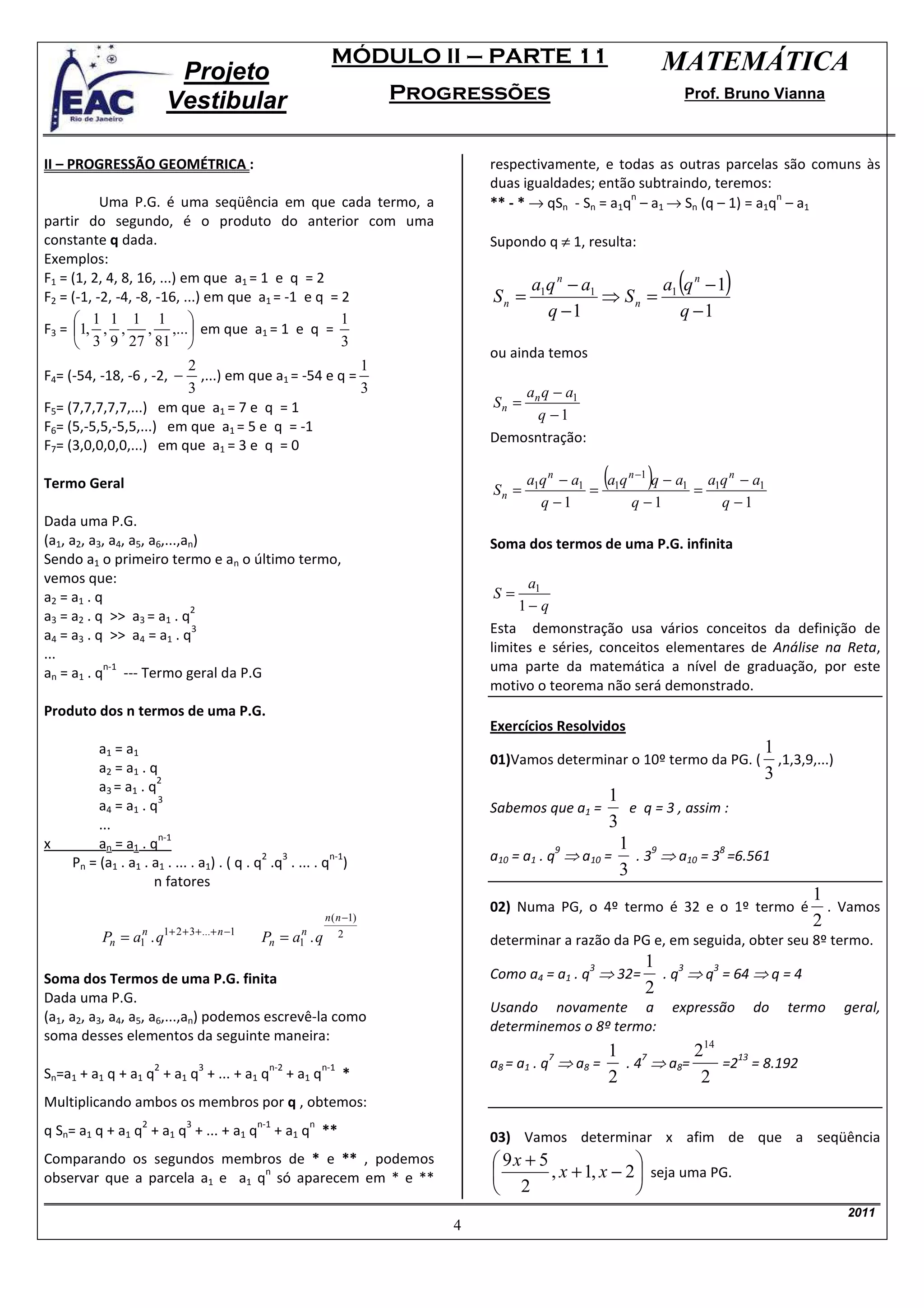 MÓDULO II – PARTE 11                            MATEMÁTICA
                            Projeto
                           Vestibular                                    Progressões                             Prof. Bruno Vianna



II – PROGRESSÃO GEOMÉTRICA :                                                     respectivamente, e todas as outras parcelas são comuns às
                                                                                 duas igualdades; então subtraindo, teremos:
                                                                                 ** - * → qSn - Sn = a1q – a1 → Sn (q – 1) = a1q – a1
                                                                                                        n                       n
           Uma P.G. é uma seqüência em que cada termo, a
partir do segundo, é o produto do anterior com uma
constante q dada.                                                                Supondo q ≠ 1, resulta:
Exemplos:
F1 = (1, 2, 4, 8, 16, ...) em que a1 = 1 e q = 2
F2 = (-1, -2, -4, -8, -16, ...) em que a1 = -1 e q = 2                           Sn =
                                                                                        a1q n − a1
                                                                                                   ⇒ Sn = 1
                                                                                                                (
                                                                                                         a q n −1       )
       1 1 1 1                                     1                                    q −1              q −1
F3 = 1, , , , ,... em que a1 = 1 e q =
        3 9 27 81                                  3
                                                                                 ou ainda temos
                         2                            1
F4= (-54, -18, -6 , -2, − ,...) em que a1 = -54 e q =
                         3                            3                              an q − a1
F5= (7,7,7,7,7,...) em que a1 = 7 e q = 1                                        Sn =
                                                                                       q −1
F6= (5,-5,5,-5,5,...) em que a1 = 5 e q = -1
                                                                                 Demosntração:
F7= (3,0,0,0,0,...) em que a1 = 3 e q = 0

Termo Geral                                                                      Sn =
                                                                                        a1q n − a1
                                                                                                   = 1
                                                                                                      (    )
                                                                                                     a q n −1 q − a1 a1q n − a1
                                                                                                                    =
                                                                                          q −1            q −1         q −1
Dada uma P.G.
(a1, a2, a3, a4, a5, a6,...,an)                                                  Soma dos termos de uma P.G. infinita
Sendo a1 o primeiro termo e an o último termo,
vemos que:                                                                             a1
a2 = a1 . q                                                                      S=
                             2                                                        1− q
a3 = a2 . q >> a3 = a1 . q
a4 = a3 . q >> a4 = a1 . q
                              3                                                  Esta demonstração usa vários conceitos da definição de
...                                                                              limites e séries, conceitos elementares de Análise na Reta,
            n-1
an = a1 . q --- Termo geral da P.G                                               uma parte da matemática a nível de graduação, por este
                                                                                 motivo o teorema não será demonstrado.
Produto dos n termos de uma P.G.
                                                                                 Exercícios Resolvidos
         a1 = a1                                                                                                              1
                                                                                 01)Vamos determinar o 10º termo da PG. (       ,1,3,9,...)
         a2 = a1 . q                                                                                                          3
                     2
         a3 = a1 . q
                     3                                                                               1
         a4 = a1 . q                                                             Sabemos que a1 =        e q = 3 , assim :
         ...                                                                                         3
                     n-1
x        an = a1 . q                                                                                   1 9
                                                                                 a10 = a1 . q ⇒ a10 =     . 3 ⇒ a10 = 3 =6.561
                                                                                             9                          8
                                            2  3         n-1
    Pn = (a1 . a1 . a1 . ... . a1) . ( q . q .q . ... . q )
                                                                                                       3
                    n fatores
                                                                                                                                       1
                                                                                 02) Numa PG, o 4º termo é 32 e o 1º termo é             . Vamos
                                                             n ( n −1)                                                                 2
          Pn = a1 . q1+ 2 + 3 + ...+ n −1
                n
                                            Pn = a1 . q
                                                  n                2
                                                                                 determinar a razão da PG e, em seguida, obter seu 8º termo.
                                                                                                           1 3
                                                                                 Como a4 = a1 . q ⇒ 32=      . q ⇒ q = 64 ⇒ q = 4
                                                                                                  3                 3
Soma dos Termos de uma P.G. finita
                                                                                                           2
Dada uma P.G.
                                                                                 Usando novamente a            expressão     do   termo       geral,
(a1, a2, a3, a4, a5, a6,...,an) podemos escrevê-la como
                                                                                 determinemos o 8º termo:
soma desses elementos da seguinte maneira:
                                                                                                      1 7         214 13
                                                                                 a8 = a1 . q ⇒ a8 =     . 4 ⇒ a8=
                                                                                           7
                       2         3            n-2            n-1                                                     =2 = 8.192
Sn=a1 + a1 q + a1 q + a1 q + ... + a1 q             + a1 q         *                                  2            2
Multiplicando ambos os membros por q , obtemos:
                   2         3              n-1        n
q Sn= a1 q + a1 q + a1 q + ... + a1 q             + a1 q **                      03) Vamos determinar x afim de que a seqüência
Comparando os segundos membros de * e ** , podemos                                9x + 5                
                                n
observar que a parcela a1 e a1 q só aparecem em * e **                                   , x + 1, x − 2  seja uma PG.
                                                                                  2                     
                                                                                                                                              2011
                                                                             4
 