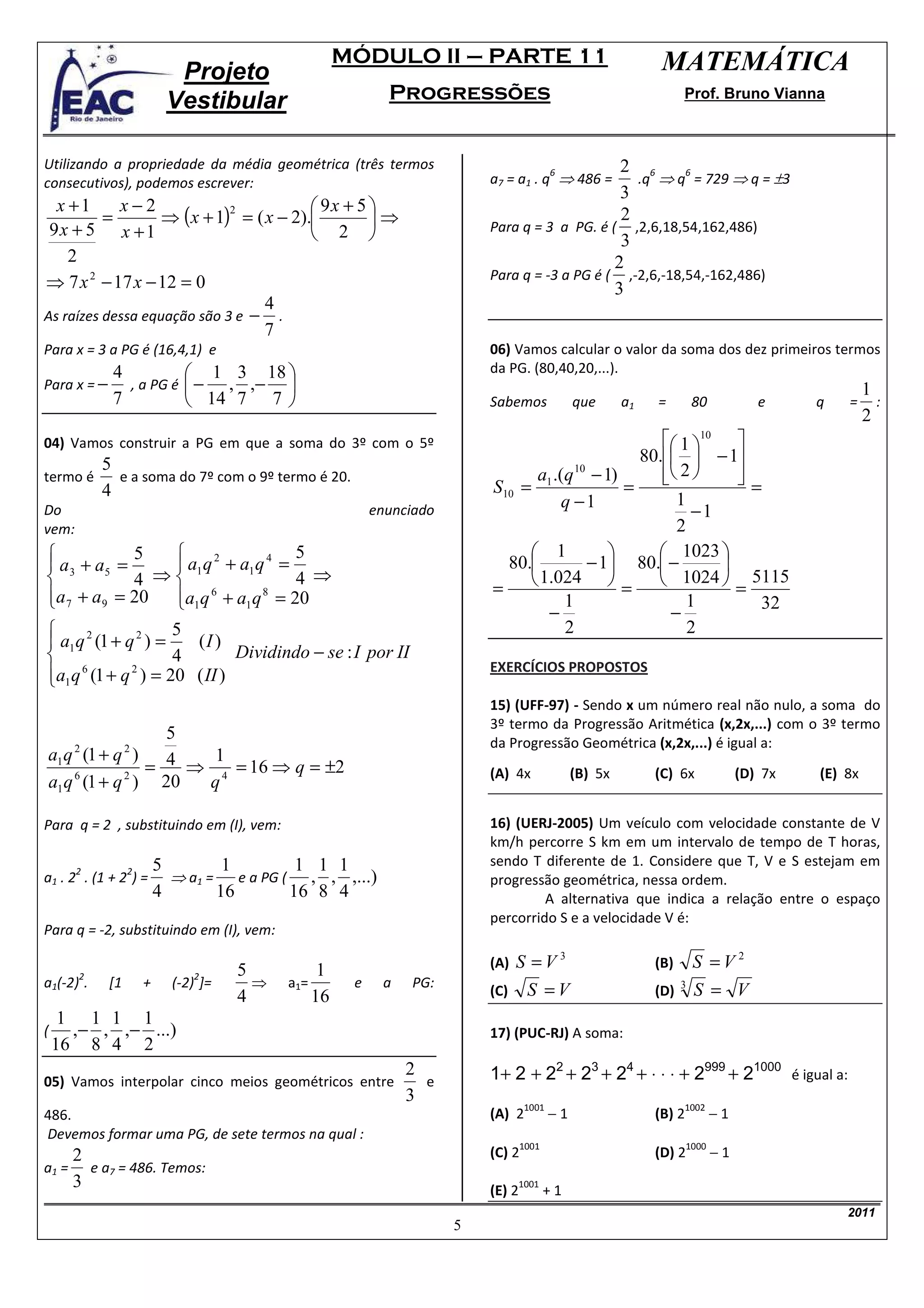 MÓDULO II – PARTE 11                                    MATEMÁTICA
                            Projeto
                           Vestibular                        Progressões                                           Prof. Bruno Vianna



Utilizando a propriedade da média geométrica (três termos                                       2 6
                                                                           a7 = a1 . q ⇒ 486 =    .q ⇒ q = 729 ⇒ q = ±3
                                                                                          6               6
consecutivos), podemos escrever:
                                                                                                3
  x +1      x−2                           9x + 5 
          =        ⇒ ( x + 1) = ( x − 2).        ⇒
                             2
                                                                                                2
 9x + 5 x + 1                             2                              Para q = 3 a PG. é ( ,2,6,18,54,162,486)
                                                                                                3
    2                                                                                          2
                                                                           Para q = -3 a PG é ( ,-2,6,-18,54,-162,486)
⇒ 7 x 2 − 17 x − 12 = 0                                                                        3
                                  4
As raízes dessa equação são 3 e − .
                                  7
Para x = 3 a PG é (16,4,1) e                                               06) Vamos calcular o valor da soma dos dez primeiros termos
             4           1 3 18                                          da PG. (80,40,20,...).
Para x = −     , a PG é  − , ,−                                                                                                                  1
             7           14 7 7                                          Sabemos             que      a1   =        80            e     q   =      :
                                                                                                                                                   2
04) Vamos construir a PG em que a soma do 3º com o 5º                                                 1 10 
           5                                                                                      80.  − 1
termo é      e a soma do 7º com o 9º termo é 20.                                 a1 .(q 10 − 1)       2 
                                                                                                               
                                                                                                                =
           4                                                               S10 =                =
                                                                                     q −1               1
Do                                                         enunciado                                       −1
vem:                                                                                                    2
              5                         5                                      1                 1023 
 a 3 + a5 =           a1 q 2 + a1 q 4 =                                    80.         − 1 80. −         
              4 ⇒                       4 ⇒
                                                                           =     1.024  =  1024  = 5115
a 7 + a 9 = 20 a1q 6 + a1 q 8 = 20
                                                                                    1                   1       32
                                                                                   −                   −
                     5                                                               2                   2
 a1 q 2 (1 + q 2 ) =    (I )
                     4         Dividindo − se : I por II
a1 q (1 + q ) = 20 ( II )
      6        2                                                           EXERCÍCIOS PROPOSTOS

                                                                           15) (UFF-97) - Sendo x um número real não nulo, a soma do
                                                                           3º termo da Progressão Aritmética (x,2x,...) com o 3º termo
               5                                                           da Progressão Geométrica (x,2x,...) é igual a:
a1 q (1 + q ) 4
      2           2
                   1
             =   ⇒ 4 = 16 ⇒ q = ±2                                         (A) 4x              (B) 5x        (C) 6x              (D) 7x   (E) 8x
a1 q (1 + q ) 20
    6      2
                  q

Para q = 2 , substituindo em (I), vem:                                     16) (UERJ-2005) Um veículo com velocidade constante de V
                                                                           km/h percorre S km em um intervalo de tempo de T horas,
                          5         1           1 1 1                      sendo T diferente de 1. Considere que T, V e S estejam em
       2          2
a1 . 2 . (1 + 2 ) =         ⇒ a1 =    e a PG (   , , ,...)                 progressão geométrica, nessa ordem.
                          4        16          16 8 4                               A alternativa que indica a relação entre o espaço
                                                                           percorrido S e a velocidade V é:
Para q = -2, substituindo em (I), vem:

                                      5           1                        (A)   S =V3                       (B)   S =V2
       2                       2
a1(-2) .     [1       +     (-2) ]=     ⇒    a1=       e     a   PG:
                                      4          16                        (C)      S =V                     (D) 3 S = V
     1 1 1 1
(     ,− , ,− ...)                                                         17) (PUC-RJ) A soma:
    16 8 4 2
05) Vamos interpolar cinco meios geométricos entre
                                                                 2
                                                                   e       1+ 2 + 22 + 23 + 24 + ⋅ ⋅ ⋅ + 2999 + 21000 é igual a:
                                                                 3
                                                                                          −1                                −1
                                                                                   1001                            1002
486.                                                                       (A) 2                             (B) 2
Devemos formar uma PG, de sete termos na qual :
                                                                                                                            −1
                                                                                   1001                              1000
    2                                                                      (C) 2                             (D) 2
a1 = e a7 = 486. Temos:
    3                                                                      (E) 2
                                                                                 1001
                                                                                          +1
                                                                                                                                              2011
                                                                       5
 
