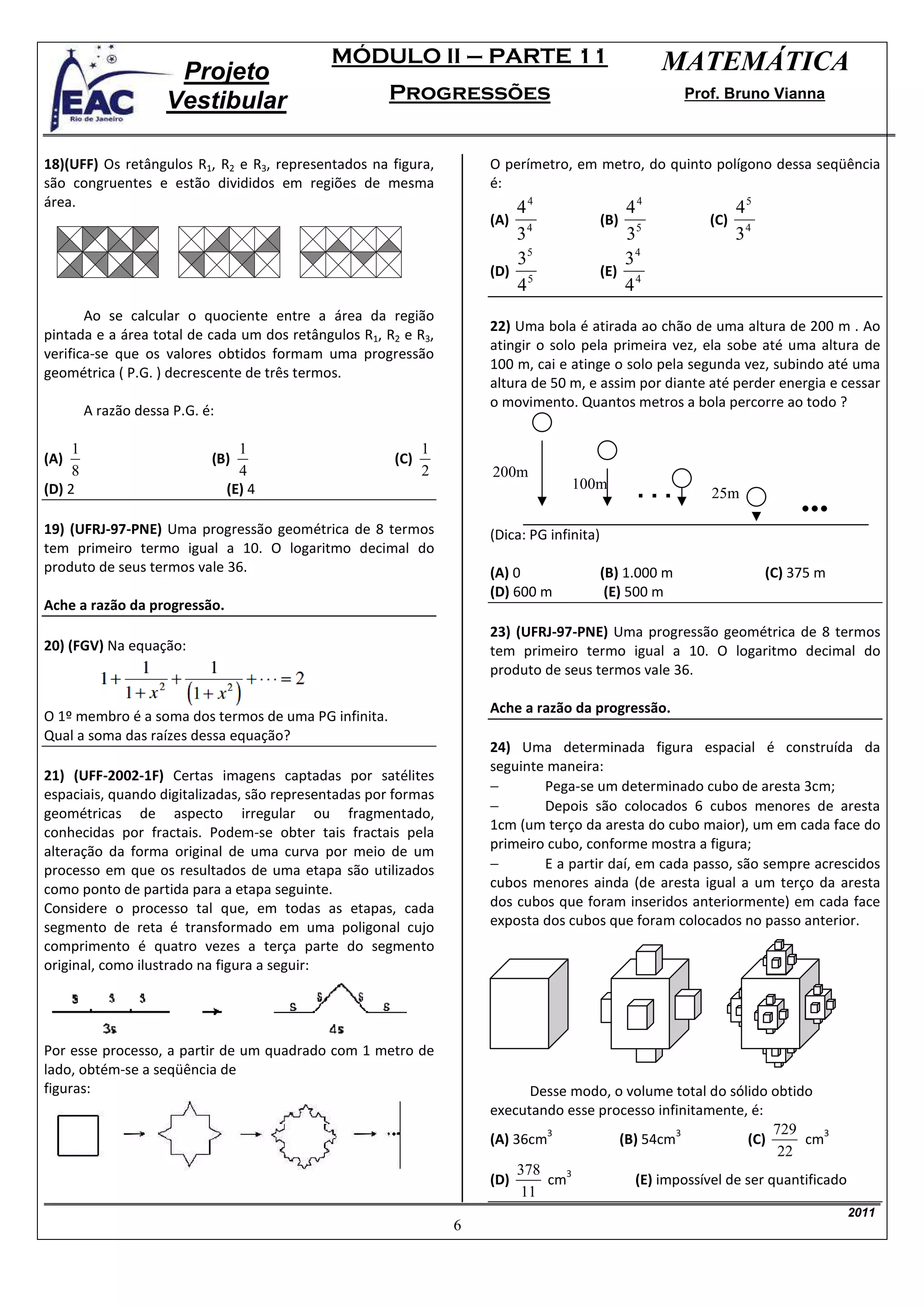 MÓDULO II – PARTE 11                                   MATEMÁTICA
                       Projeto
                      Vestibular                      Progressões                                       Prof. Bruno Vianna



18)(UFF) Os retângulos R1, R2 e R3, representados na figura,        O perímetro, em metro, do quinto polígono dessa seqüência
são congruentes e estão divididos em regiões de mesma               é:
área.                                                                  44                    44               45
                                                                    (A) 4                 (B) 5            (C) 4
                                                                       3                      3               3
                                                                       35                    34
                                                                    (D) 5                 (E) 4
                                                                       4                     4
       Ao se calcular o quociente entre a área da região
                                                                    22) Uma bola é atirada ao chão de uma altura de 200 m . Ao
pintada e a área total de cada um dos retângulos R1, R2 e R3,
                                                                    atingir o solo pela primeira vez, ela sobe até uma altura de
verifica-se que os valores obtidos formam uma progressão
                                                                    100 m, cai e atinge o solo pela segunda vez, subindo até uma
geométrica ( P.G. ) decrescente de três termos.
                                                                    altura de 50 m, e assim por diante até perder energia e cessar
                                                                    o movimento. Quantos metros a bola percorre ao todo ?
         A razão dessa P.G. é:

     1                             1                        1
(A)                          (B)                      (C)
     8                             4                        2       200m
                                                                                  100m
(D) 2                            (E) 4                                                         ...         25m

19) (UFRJ-97-PNE) Uma progressão geométrica de 8 termos             (Dica: PG infinita)
tem primeiro termo igual a 10. O logaritmo decimal do
produto de seus termos vale 36.                                     (A) 0                 (B) 1.000 m              (C) 375 m
                                                                    (D) 600 m              (E) 500 m
Ache a razão da progressão.
                                                                    23) (UFRJ-97-PNE) Uma progressão geométrica de 8 termos
20) (FGV) Na equação:                                               tem primeiro termo igual a 10. O logaritmo decimal do
                                                                    produto de seus termos vale 36.

                                                                    Ache a razão da progressão.
O 1º membro é a soma dos termos de uma PG infinita.
Qual a soma das raízes dessa equação?
                                                                    24) Uma determinada figura espacial é construída da
                                                                    seguinte maneira:
21) (UFF-2002-1F) Certas imagens captadas por satélites
                                                                    −       Pega-se um determinado cubo de aresta 3cm;
espaciais, quando digitalizadas, são representadas por formas
geométricas de aspecto irregular ou fragmentado,                    −       Depois são colocados 6 cubos menores de aresta
conhecidas por fractais. Podem-se obter tais fractais pela          1cm (um terço da aresta do cubo maior), um em cada face do
alteração da forma original de uma curva por meio de um             primeiro cubo, conforme mostra a figura;
processo em que os resultados de uma etapa são utilizados           −       E a partir daí, em cada passo, são sempre acrescidos
como ponto de partida para a etapa seguinte.                        cubos menores ainda (de aresta igual a um terço da aresta
Considere o processo tal que, em todas as etapas, cada              dos cubos que foram inseridos anteriormente) em cada face
segmento de reta é transformado em uma poligonal cujo               exposta dos cubos que foram colocados no passo anterior.
comprimento é quatro vezes a terça parte do segmento
original, como ilustrado na figura a seguir:




Por esse processo, a partir de um quadrado com 1 metro de
lado, obtém-se a seqüência de
figuras:                                                                   Desse modo, o volume total do sólido obtido
                                                                    executando esse processo infinitamente, é:
                                                                             3                   3               729     3
                                                                    (A) 36cm            (B) 54cm            (C)      cm
                                                                                                                  22
                                                                         378    3
                                                                    (D)      cm           (E) impossível de ser quantificado
                                                                         11
                                                                                                                               2011
                                                                6
 