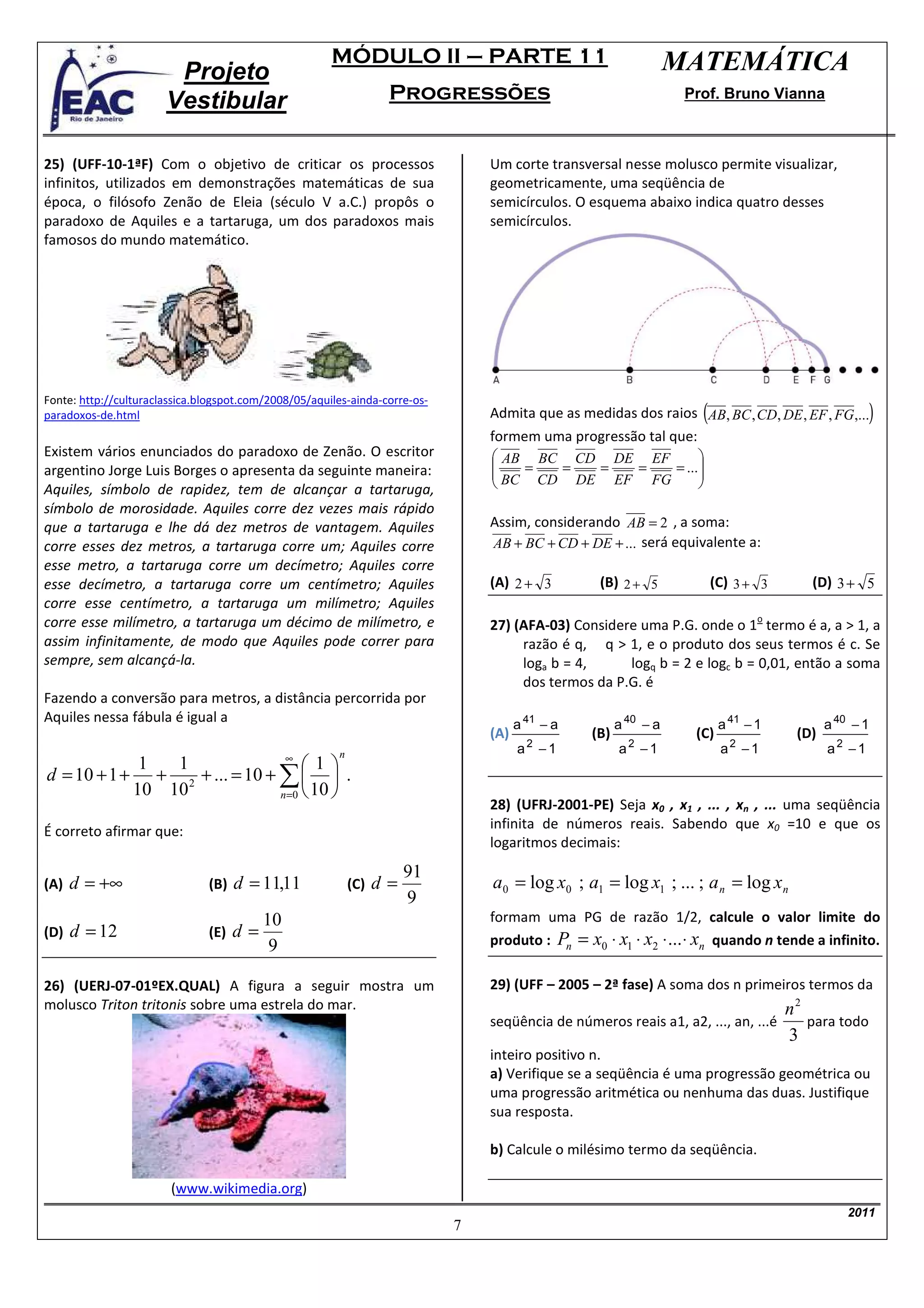 MÓDULO II – PARTE 11                                        MATEMÁTICA
                        Projeto
                       Vestibular                                  Progressões                                      Prof. Bruno Vianna



25) (UFF-10-1ªF) Com o objetivo de criticar os processos                         Um corte transversal nesse molusco permite visualizar,
infinitos, utilizados em demonstrações matemáticas de sua                        geometricamente, uma seqüência de
época, o filósofo Zenão de Eleia (século V a.C.) propôs o                        semicírculos. O esquema abaixo indica quatro desses
paradoxo de Aquiles e a tartaruga, um dos paradoxos mais                         semicírculos.
famosos do mundo matemático.




                                                                                                                      (                             )
Fonte: http://culturaclassica.blogspot.com/2008/05/aquiles-ainda-corre-os-
paradoxos-de.html                                                                Admita que as medidas dos raios AB, BC , CD, DE , EF , FG,...
                                                                                 formem uma progressão tal que:
Existem vários enunciados do paradoxo de Zenão. O escritor                        AB BC CD DE EF               
                                                                                                               
argentino Jorge Luis Borges o apresenta da seguinte maneira:                      BC = CD = DE = EF = FG = ... 
Aquiles, símbolo de rapidez, tem de alcançar a tartaruga,                                                      
símbolo de morosidade. Aquiles corre dez vezes mais rápido
que a tartaruga e lhe dá dez metros de vantagem. Aquiles                         Assim, considerando AB = 2 , a soma:
corre esses dez metros, a tartaruga corre um; Aquiles corre                      AB + BC + CD + DE + ... será equivalente a:
esse metro, a tartaruga corre um decímetro; Aquiles corre
esse decímetro, a tartaruga corre um centímetro; Aquiles                         (A) 2 + 3         (B) 2 + 5              (C) 3 + 3     (D) 3 + 5
corre esse centímetro, a tartaruga um milímetro; Aquiles
corre esse milímetro, a tartaruga um décimo de milímetro, e                                                                       o
                                                                                 27) (AFA-03) Considere uma P.G. onde o 1 termo é a, a > 1, a
assim infinitamente, de modo que Aquiles pode correr para                             razão é q, q > 1, e o produto dos seus termos é c. Se
sempre, sem alcançá-la.                                                               loga b = 4,     logq b = 2 e logc b = 0,01, então a soma
                                                                                      dos termos da P.G. é
Fazendo a conversão para metros, a distância percorrida por
Aquiles nessa fábula é igual a                                                         a 41 − a         a 40 − a           a 41 − 1         a 40 − 1
                                                                                 (A)              (B)                (C)              (D)
                                                        n                              a2 −1            a2 −1              a2 − 1           a2 −1
                               ∞
             1  1                  1
d = 10 + 1 + + 2 + ... = 10 + ∑   .
            10 10             n =0  10 
                                                                                 28) (UFRJ-2001-PE) Seja x0 , x1 , ... , xn , ... uma seqüência
É correto afirmar que:                                                           infinita de números reais. Sabendo que x0 =10 e que os
                                                                                 logaritmos decimais:
                                                                       91
(A) d = +∞                     (B)   d = 11,11              (C)   d=             a0 = log x0 ; a1 = log x1 ; ... ; a n = log xn
                                                                       9
                                          10                                     formam uma PG de razão 1/2, calcule o valor limite do
(D)   d = 12                   (E)   d=                                          produto : Pn = x0 ⋅ x1 ⋅ x2 ⋅ ... ⋅ xn quando n tende a infinito.
                                           9

26) (UERJ-07-01ºEX.QUAL) A figura a seguir mostra um                             29) (UFF – 2005 – 2ª fase) A soma dos n primeiros termos da
molusco Triton tritonis sobre uma estrela do mar.                                                                                 n2
                                                                                 seqüência de números reais a1, a2, ..., an, ...é    para todo
                                                                                                                                  3
                                                                                 inteiro positivo n.
                                                                                 a) Verifique se a seqüência é uma progressão geométrica ou
                                                                                 uma progressão aritmética ou nenhuma das duas. Justifique
                                                                                 sua resposta.

                                                                                 b) Calcule o milésimo termo da seqüência.

                        (www.wikimedia.org)
                                                                                                                                                2011
                                                                             7
 
