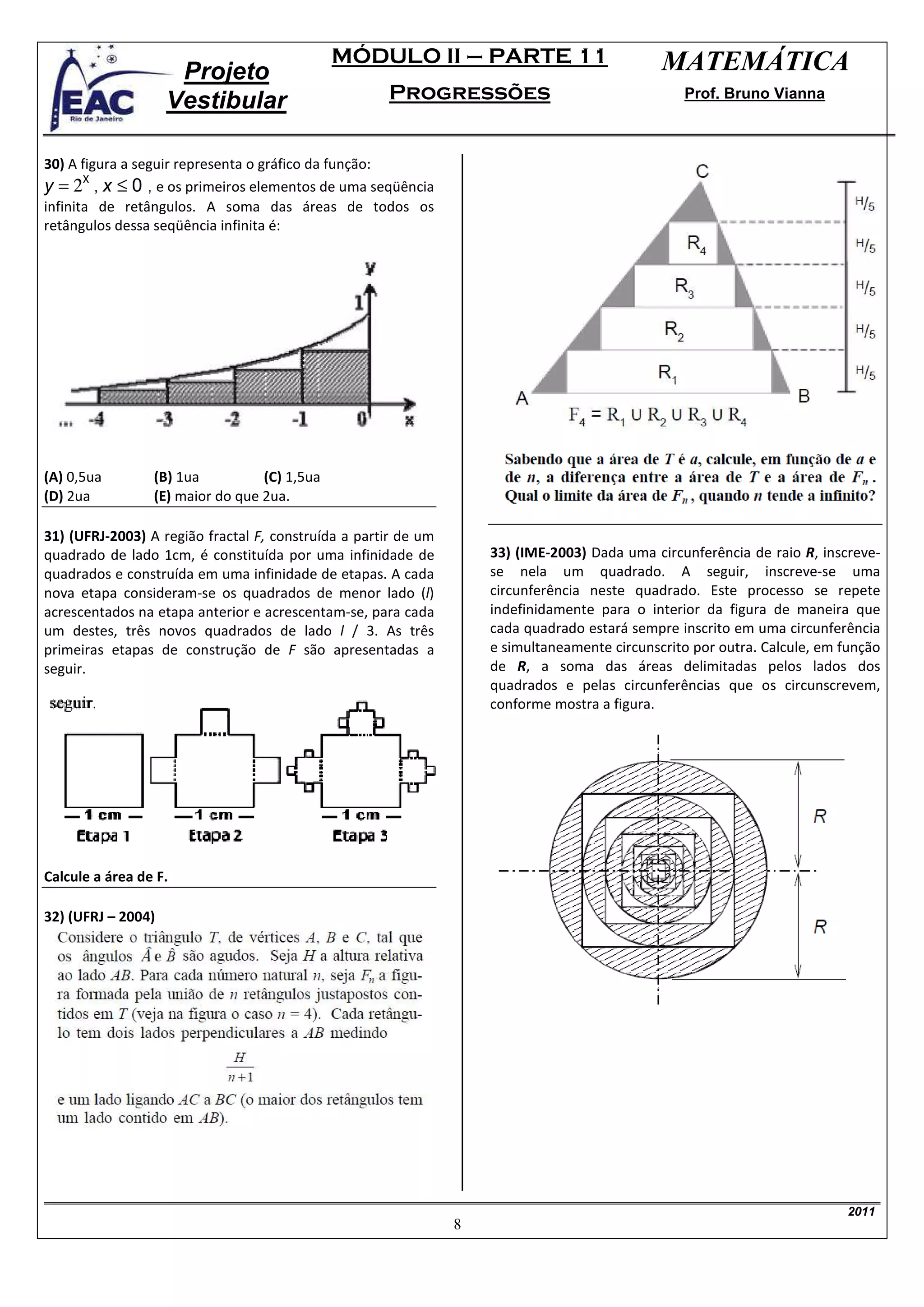 MÓDULO II – PARTE 11                            MATEMÁTICA
                     Projeto
                    Vestibular                       Progressões                                 Prof. Bruno Vianna



30) A figura a seguir representa o gráfico da função:
y = 2X , x ≤ 0 , e os primeiros elementos de uma seqüência
infinita de retângulos. A soma das áreas de todos os
retângulos dessa seqüência infinita é:




(A) 0,5ua        (B) 1ua          (C) 1,5ua
(D) 2ua          (E) maior do que 2ua.

31) (UFRJ-2003) A região fractal F, construída a partir de um
quadrado de lado 1cm, é constituída por uma infinidade de           33) (IME-2003) Dada uma circunferência de raio R, inscreve-
quadrados e construída em uma infinidade de etapas. A cada          se nela um quadrado. A seguir, inscreve-se uma
nova etapa consideram-se os quadrados de menor lado (l)             circunferência neste quadrado. Este processo se repete
acrescentados na etapa anterior e acrescentam-se, para cada         indefinidamente para o interior da figura de maneira que
um destes, três novos quadrados de lado l / 3. As três              cada quadrado estará sempre inscrito em uma circunferência
primeiras etapas de construção de F são apresentadas a              e simultaneamente circunscrito por outra. Calcule, em função
seguir.                                                             de R, a soma das áreas delimitadas pelos lados dos
                                                                    quadrados e pelas circunferências que os circunscrevem,
                                                                    conforme mostra a figura.




Calcule a área de F.

32) (UFRJ – 2004)




                                                                                                                          2011
                                                                8
 