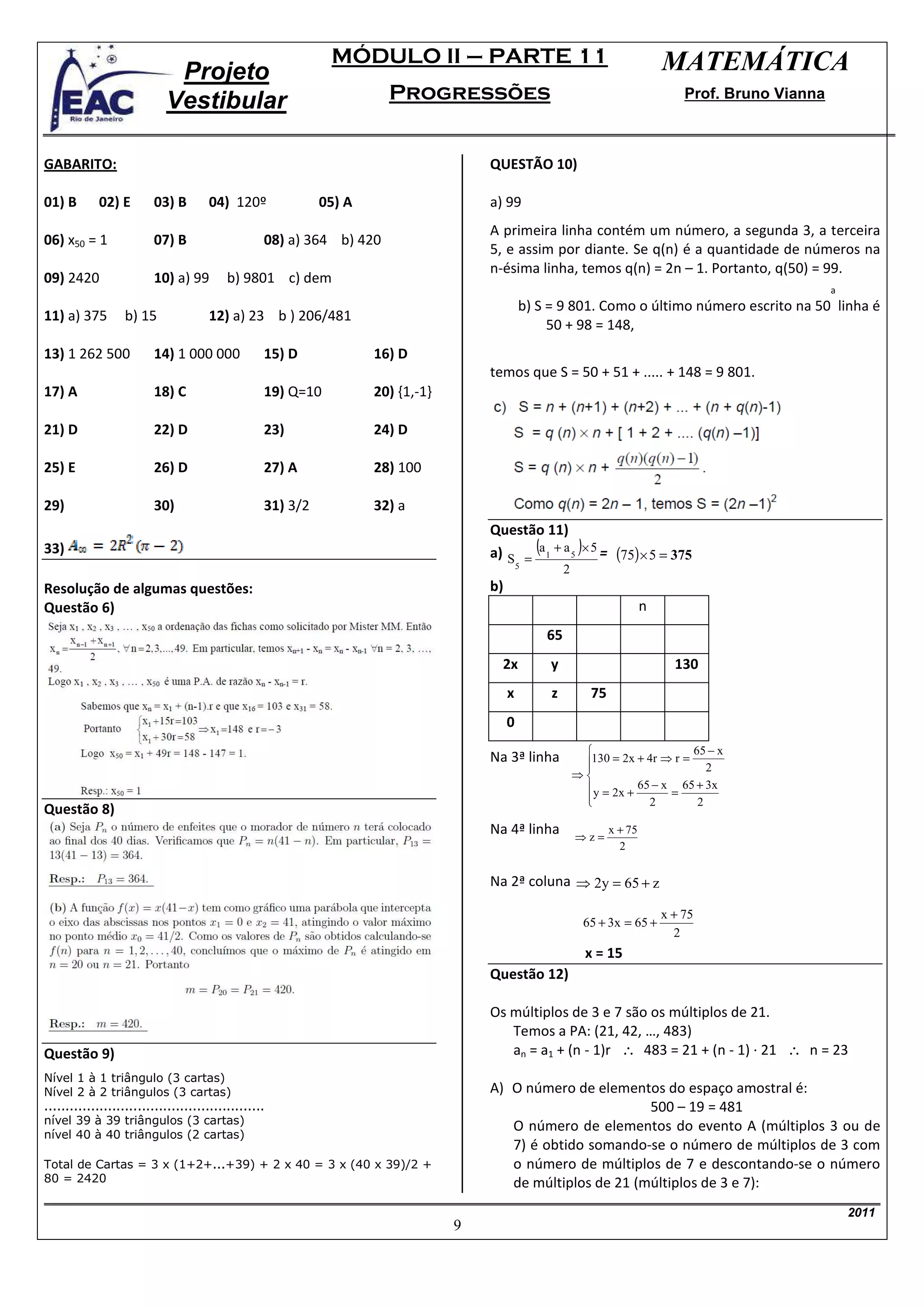 MÓDULO II – PARTE 11                                               MATEMÁTICA
                             Projeto
                            Vestibular                                 Progressões                                                   Prof. Bruno Vianna



GABARITO:                                                                             QUESTÃO 10)

01) B       02) E        03) B        04) 120º               05) A                    a) 99
                                                                                      A primeira linha contém um número, a segunda 3, a terceira
06) x50 = 1              07) B                     08) a) 364 b) 420
                                                                                      5, e assim por diante. Se q(n) é a quantidade de números na
                                                                                      n-ésima linha, temos q(n) = 2n – 1. Portanto, q(50) = 99.
09) 2420                 10) a) 99         b) 9801 c) dem
                                                                                                                                                          a
                                                                                               b) S = 9 801. Como o último número escrito na 50 linha é
11) a) 375         b) 15              12) a) 23 b ) 206/481
                                                                                                    50 + 98 = 148,
13) 1 262 500            14) 1 000 000             15) D             16) D
                                                                                      temos que S = 50 + 51 + ..... + 148 = 9 801.
17) A                    18) C                     19) Q=10          20) {1,-1}

21) D                    22) D                     23)               24) D

25) E                    26) D                     27) A             28) 100

29)                      30)                       31) 3/2           32) a
                                                                                      Questão 11)
33)                                                                                   a) S = (a 1 + a 5 )× 5 = (75) × 5 = 375
                                                                                               5
                                                                                                        2
Resolução de algumas questões:                                                        b)
Questão 6)                                                                                                                   n
                                                                                                   65
                                                                                        2x          y                              130
                                                                                           x        z          75
                                                                                           0
                                                                                                                                  65 − x
                                                                                      Na 3ª linha            130 = 2x + 4r ⇒ r = 2
                                                                                                             
                                                                                                            ⇒
                                                                                                              y = 2x + 65 − x = 65 + 3x
                                                                                                             
                                                                                                                         2         2
Questão 8)
                                                                                      Na 4ª linha                   x + 75
                                                                                                            ⇒z=
                                                                                                                      2


                                                                                      Na 2ª coluna ⇒ 2y = 65 + z

                                                                                                                                 x + 75
                                                                                                              65 + 3x = 65 +
                                                                                                                                   2
                                                                                                              x = 15
                                                                                      Questão 12)

                                                                                      Os múltiplos de 3 e 7 são os múltiplos de 21.
                                                                                         Temos a PA: (21, 42, …, 483)
Questão 9)                                                                               an = a1 + (n - 1)r ∴ 483 = 21 + (n - 1) · 21 ∴ n = 23
Nível 1 à 1 triângulo (3 cartas)
Nível 2 à 2 triângulos (3 cartas)                                                     A) O número de elementos do espaço amostral é:
....................................................                                                          500 – 19 = 481
nível 39 à 39 triângulos (3 cartas)
                                                                                         O número de elementos do evento A (múltiplos 3 ou de
nível 40 à 40 triângulos (2 cartas)
                                                                                         7) é obtido somando-se o número de múltiplos de 3 com
Total de Cartas = 3 x (1+2+...+39) + 2 x 40 = 3 x (40 x 39)/2 +                          o número de múltiplos de 7 e descontando-se o número
80 = 2420                                                                                de múltiplos de 21 (múltiplos de 3 e 7):
                                                                                                                                                              2011
                                                                                  9
 