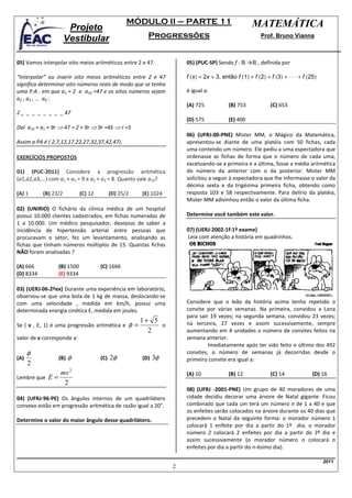 MÓDULO II – PARTE 11                              MATEMÁTICA
                       Projeto
                      Vestibular                          Progressões                                    Prof. Bruno Vianna



05) Vamos interpolar oito meios aritméticos entre 2 e 47.              05) (PUC-SP) Sendo f : ℝ →ℝ , definida por

“Interpolar” ou inserir oito meios aritméticos entre 2 e 47            f (x) = 2x + 3, então f (1) + f (2) + f (3) + ⋅ ⋅ ⋅ + f (25)
significa determinar oito números reais de modo que se tenha
uma P.A . em que a1 = 2 e a10 =47 e os oitos números sejam             é igual a:
a2 , a3 , ... a9 :
                                                                       (A) 725            (B) 753            (C) 653
2 _ _ _ _ _ _ _ _ 47
                                                                       (D) 575            (E) 400
Daí a10 = a1 + 9r ⇒ 47 = 2 + 9r ⇒ 9r =45 ⇒ r =5
                                                                       06) (UFRJ-00-PNE) Mister MM, o Mágico da Matemática,
Assim a PA é ( 2,7,12,17,22,27,32,37,42,47).                           apresentou-se diante de uma platéia com 50 fichas, cada
                                                                       uma contendo um número. Ele pediu a uma espectadora que
EXERCÍCIOS PROPOSTOS                                                   ordenasse as fichas de forma que o número de cada uma,
                                                                       excetuando-se a primeira e a última, fosse a média aritmética
01) (PUC-2011) Considere a progressão aritmética                       do número da anterior com o da posterior. Mister MM
(a1,a2,a3,...) com a1 + a5 = 9 e a2 + a3 = 8. Quanto vale a10?         solicitou a seguir à espectadora que lhe informasse o valor da
                                                                       décima sexta e da trigésima primeira ficha, obtendo como
(A) 1      (B) 23/2          (C) 12         (D) 25/2    (E) 1024       resposta 103 e 58 respectivamente. Para delírio da platéia,
                                                                       Mister MM adivinhou então o valor da última ficha.
02) (UNIRIO) O fichário da clínica médica de um hospital
possui 10.000 clientes cadastrados, em fichas numeradas de             Determine você também este valor.
1 a 10.000. Um médico pesquisador, desejoso de saber a
incidência de hipertensão arterial entre pessoas que                   07) (UERJ-2002-1f-1º exame)
procuravam o setor, fez um levantamento, analisando as                 Leia com atenção a história em quadrinhos.
fichas que tinham números múltiplos de 15. Quantas fichas
NÃO foram analisadas ?

(A) 666           (B) 1500            (C) 1666
(D) 8334          (E) 9334

03) (UERJ-06-2ºex) Durante uma experiência em laboratório,
observou-se que uma bola de 1 kg de massa, deslocando-se
com uma velocidade , medida em km/h, possui uma                        Considere que o leão da história acima tenha repetido o
determinada energia cinética E, medida em joules.                      convite por várias semanas. Na primeira, convidou a Lana
                                                                       para sair 19 vezes; na segunda semana, convidou 23 vezes;
                                                        1+ 5
Se ( v , E, 1) é uma progressão aritmética e       φ=        o         na terceira, 27 vezes e assim sucessivamente, sempre
                                                          2            aumentando em 4 unidades o número de convites feitos na
valor de v corresponde a:                                              semana anterior.
                                                                                Imediatamente após ter sido feito o último dos 492
      φ                                                                convites, o número de semanas já decorridas desde o
(A)               (B)   φ             (C)   2φ          (D)   3φ       primeiro convite era igual a:
      2
                  mv 2                                                 (A) 10             (B) 12             (C) 14              (D) 16
Lembre que   E=
                   2
                                                                       08) (UFRJ -2001-PNE) Um grupo de 40 moradores de uma
04) (UFRJ-96-PE) Os ângulos internos de um quadrilátero                cidade decidiu decorar uma árvore de Natal gigante. Ficou
convexo estão em progressão aritmética de razão igual a 20°.           combinado que cada um terá um número n de 1 a 40 e que
                                                                       os enfeites serão colocados na árvore durante os 40 dias que
Determine o valor do maior ângulo desse quadrilátero.                  precedem o Natal da seguinte forma: o morador número 1
                                                                       colocará 1 enfeite por dia a partir do 1º dia; o morador
                                                                       número 2 colocará 2 enfeites por dia a partir do 2º dia e
                                                                       assim sucessivamente (o morador número n colocará n
                                                                       enfeites por dia a partir do n-ésimo dia).

                                                                                                                                      2011
                                                                   2
 