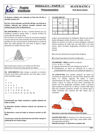 MÓDULO II – PARTE 11                               MATEMÁTICA
                    Projeto
                   Vestibular                         Progressões                                   Prof. Bruno Vianna



a) Quantos enfeites terá colocado ao final dos 40 dias o             11) (UERJ-2005-2f)
morador número 13?

b) A Sra. X terá colocado, ao final dos 40 dias, um total de m
enfeites. Sabendo que nenhum morador colocará mais
enfeites do que a Sra. X, determine m.

09) (UFRJ-98-PNE) Num Ka Kay, o oriental famoso por sua
inabalável paciência, deseja bater o recorde mundial de
construção de castelo de cartas.
Ele vai montar um castelo na forma de um prisma triangular           A figura acima apresenta 25 retângulos. Observe que quatro
no qual cada par de cartas inclinadas que se tocam deve estar        desses retângulos contêm números e um deles, a letra n.
apoiado em uma carta horizontal, excetuando-se as cartas da          Podem ser escritos, em todos os outros retângulos, números
base, que estão apoiadas em uma mesa. A figura a seguir              inteiros positivos, de modo que, em cada linha e em cada
apresenta um castelo com três níveis.                                coluna, sejam formadas progressões aritméticas de cinco
                                                                     termos.
                                                                     Calcule:

                                                                     A) a soma dos elementos da quarta linha da figura;

                                                                     B) o número que deve ser escrito no lugar de n.

                                                                     12) (UNICAMP – 2003) Considere o conjunto
                                                                     S = {n ∈ N: 20 ≤ n ≤ 500}.
Num Ka Kay quer construir um castelo com 40 níveis.                  A) Quantos elementos de S são múltiplos de 3 e de 7?
Determine o número de cartas que ele vai utilizar.                   B) Escolhendo-se ao acaso um elemento de S, qual a
                                                                         probabilidade de o mesmo ser um múltiplo de 3 ou de 7?
10) (UFRJ-2004-PE) Felipe começa a escrever os números
naturais numa folha muito grande, uma linha após a outra,            13) (UFRJ-09-PNE) Uma parede triangular de tijolos foi
como mostrado a seguir:                                              construída da seguinte forma. Na base foram dispostos 100
                                                                     tijolos, na camada seguinte, 99 tijolos, e assim
                                                                     sucessivamente até restar 1 tijolo na última camada, como
                                                                     mostra a figura. Os tijolos da base foram numerados de
                                                                     acordo com uma progressão aritmética, tendo o primeiro
                                                                     tijolo recebido o número 10, e o último, o número 490. Cada
                                                                     tijolo das camadas superiores recebeu um número igual à
                                                                     média aritmética dos números dos dois tijolos que o
                                                                     sustentam.



Considerando que Felipe mantenha o padrão adotado em
todas as linhas:

a) determine quantos números naturais ele escreverá na
50ª linha.

b) determine a soma de todos os números escritos na 50ª              Determine a soma dos números escritos nos tijolos.
linha.
                                                                     14) (UFRJ-2001-PNE) Os números a, b e c são tais que seus
c) prove que a soma dos elementos de uma linha é sempre o
                                                                     logaritmos decimais log a, log b e log c, nesta ordem, estão
quadrado de um número ímpar.
                                                                     em progressão aritmética.
                                                                     Sabendo que log b = 2, determine o produto abc.

                                                                                                                              2011
                                                                 3
 