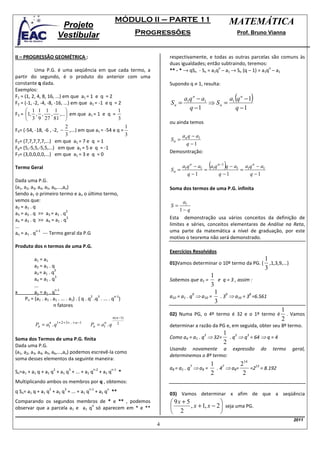 MÓDULO II – PARTE 11                            MATEMÁTICA
                            Projeto
                           Vestibular                                    Progressões                             Prof. Bruno Vianna



II – PROGRESSÃO GEOMÉTRICA :                                                     respectivamente, e todas as outras parcelas são comuns às
                                                                                 duas igualdades; então subtraindo, teremos:
                                                                                 ** - * → qSn - Sn = a1q – a1 → Sn (q – 1) = a1q – a1
                                                                                                        n                       n
           Uma P.G. é uma seqüência em que cada termo, a
partir do segundo, é o produto do anterior com uma
constante q dada.                                                                Supondo q ≠ 1, resulta:
Exemplos:
F1 = (1, 2, 4, 8, 16, ...) em que a1 = 1 e q = 2
F2 = (-1, -2, -4, -8, -16, ...) em que a1 = -1 e q = 2                           Sn =
                                                                                        a1q n − a1
                                                                                                   ⇒ Sn = 1
                                                                                                                (
                                                                                                         a q n −1       )
       1 1 1 1                                     1                                    q −1              q −1
F3 = 1, , , , ,... em que a1 = 1 e q =
        3 9 27 81                                  3
                                                                                 ou ainda temos
                         2                            1
F4= (-54, -18, -6 , -2, − ,...) em que a1 = -54 e q =
                         3                            3                              an q − a1
F5= (7,7,7,7,7,...) em que a1 = 7 e q = 1                                        Sn =
                                                                                       q −1
F6= (5,-5,5,-5,5,...) em que a1 = 5 e q = -1
                                                                                 Demosntração:
F7= (3,0,0,0,0,...) em que a1 = 3 e q = 0

Termo Geral                                                                      Sn =
                                                                                        a1q n − a1
                                                                                                   = 1
                                                                                                      (    )
                                                                                                     a q n −1 q − a1 a1q n − a1
                                                                                                                    =
                                                                                          q −1            q −1         q −1
Dada uma P.G.
(a1, a2, a3, a4, a5, a6,...,an)                                                  Soma dos termos de uma P.G. infinita
Sendo a1 o primeiro termo e an o último termo,
vemos que:                                                                             a1
a2 = a1 . q                                                                      S=
                             2                                                        1− q
a3 = a2 . q >> a3 = a1 . q
a4 = a3 . q >> a4 = a1 . q
                              3                                                  Esta demonstração usa vários conceitos da definição de
...                                                                              limites e séries, conceitos elementares de Análise na Reta,
            n-1
an = a1 . q --- Termo geral da P.G                                               uma parte da matemática a nível de graduação, por este
                                                                                 motivo o teorema não será demonstrado.
Produto dos n termos de uma P.G.
                                                                                 Exercícios Resolvidos
         a1 = a1                                                                                                              1
                                                                                 01)Vamos determinar o 10º termo da PG. (       ,1,3,9,...)
         a2 = a1 . q                                                                                                          3
                     2
         a3 = a1 . q
                     3                                                                               1
         a4 = a1 . q                                                             Sabemos que a1 =        e q = 3 , assim :
         ...                                                                                         3
                     n-1
x        an = a1 . q                                                                                   1 9
                                                                                 a10 = a1 . q ⇒ a10 =     . 3 ⇒ a10 = 3 =6.561
                                                                                             9                          8
                                            2  3         n-1
    Pn = (a1 . a1 . a1 . ... . a1) . ( q . q .q . ... . q )
                                                                                                       3
                    n fatores
                                                                                                                                       1
                                                                                 02) Numa PG, o 4º termo é 32 e o 1º termo é             . Vamos
                                                             n ( n −1)                                                                 2
          Pn = a1 . q1+ 2 + 3 + ...+ n −1
                n
                                            Pn = a1 . q
                                                  n                2
                                                                                 determinar a razão da PG e, em seguida, obter seu 8º termo.
                                                                                                           1 3
                                                                                 Como a4 = a1 . q ⇒ 32=      . q ⇒ q = 64 ⇒ q = 4
                                                                                                  3                 3
Soma dos Termos de uma P.G. finita
                                                                                                           2
Dada uma P.G.
                                                                                 Usando novamente a            expressão     do   termo       geral,
(a1, a2, a3, a4, a5, a6,...,an) podemos escrevê-la como
                                                                                 determinemos o 8º termo:
soma desses elementos da seguinte maneira:
                                                                                                      1 7         214 13
                                                                                 a8 = a1 . q ⇒ a8 =     . 4 ⇒ a8=
                                                                                           7
                       2         3            n-2            n-1                                                     =2 = 8.192
Sn=a1 + a1 q + a1 q + a1 q + ... + a1 q             + a1 q         *                                  2            2
Multiplicando ambos os membros por q , obtemos:
                   2         3              n-1        n
q Sn= a1 q + a1 q + a1 q + ... + a1 q             + a1 q **                      03) Vamos determinar x afim de que a seqüência
Comparando os segundos membros de * e ** , podemos                                9x + 5                
                                n
observar que a parcela a1 e a1 q só aparecem em * e **                                   , x + 1, x − 2  seja uma PG.
                                                                                  2                     
                                                                                                                                              2011
                                                                             4
 