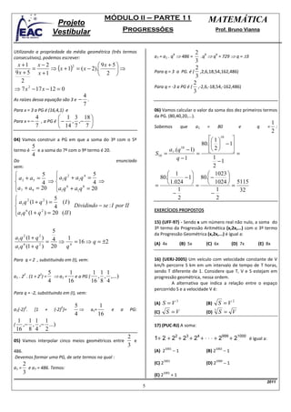 MÓDULO II – PARTE 11                                    MATEMÁTICA
                            Projeto
                           Vestibular                        Progressões                                           Prof. Bruno Vianna



Utilizando a propriedade da média geométrica (três termos                                       2 6
                                                                           a7 = a1 . q ⇒ 486 =    .q ⇒ q = 729 ⇒ q = ±3
                                                                                          6               6
consecutivos), podemos escrever:
                                                                                                3
  x +1      x−2                           9x + 5 
          =        ⇒ ( x + 1) = ( x − 2).        ⇒
                             2
                                                                                                2
 9x + 5 x + 1                             2                              Para q = 3 a PG. é ( ,2,6,18,54,162,486)
                                                                                                3
    2                                                                                          2
                                                                           Para q = -3 a PG é ( ,-2,6,-18,54,-162,486)
⇒ 7 x 2 − 17 x − 12 = 0                                                                        3
                                  4
As raízes dessa equação são 3 e − .
                                  7
Para x = 3 a PG é (16,4,1) e                                               06) Vamos calcular o valor da soma dos dez primeiros termos
             4           1 3 18                                          da PG. (80,40,20,...).
Para x = −     , a PG é  − , ,−                                                                                                                  1
             7           14 7 7                                          Sabemos             que      a1   =        80            e     q   =      :
                                                                                                                                                   2
04) Vamos construir a PG em que a soma do 3º com o 5º                                                 1 10 
           5                                                                                      80.  − 1
termo é      e a soma do 7º com o 9º termo é 20.                                 a1 .(q 10 − 1)       2 
                                                                                                               
                                                                                                                =
           4                                                               S10 =                =
                                                                                     q −1               1
Do                                                         enunciado                                       −1
vem:                                                                                                    2
              5                         5                                      1                 1023 
 a 3 + a5 =           a1 q 2 + a1 q 4 =                                    80.         − 1 80. −         
              4 ⇒                       4 ⇒
                                                                           =     1.024  =  1024  = 5115
a 7 + a 9 = 20 a1q 6 + a1 q 8 = 20
                                                                                    1                   1       32
                                                                                   −                   −
                     5                                                               2                   2
 a1 q 2 (1 + q 2 ) =    (I )
                     4         Dividindo − se : I por II
a1 q (1 + q ) = 20 ( II )
      6        2                                                           EXERCÍCIOS PROPOSTOS

                                                                           15) (UFF-97) - Sendo x um número real não nulo, a soma do
                                                                           3º termo da Progressão Aritmética (x,2x,...) com o 3º termo
               5                                                           da Progressão Geométrica (x,2x,...) é igual a:
a1 q (1 + q ) 4
      2           2
                   1
             =   ⇒ 4 = 16 ⇒ q = ±2                                         (A) 4x              (B) 5x        (C) 6x              (D) 7x   (E) 8x
a1 q (1 + q ) 20
    6      2
                  q

Para q = 2 , substituindo em (I), vem:                                     16) (UERJ-2005) Um veículo com velocidade constante de V
                                                                           km/h percorre S km em um intervalo de tempo de T horas,
                          5         1           1 1 1                      sendo T diferente de 1. Considere que T, V e S estejam em
       2          2
a1 . 2 . (1 + 2 ) =         ⇒ a1 =    e a PG (   , , ,...)                 progressão geométrica, nessa ordem.
                          4        16          16 8 4                               A alternativa que indica a relação entre o espaço
                                                                           percorrido S e a velocidade V é:
Para q = -2, substituindo em (I), vem:

                                      5           1                        (A)   S =V3                       (B)   S =V2
       2                       2
a1(-2) .     [1       +     (-2) ]=     ⇒    a1=       e     a   PG:
                                      4          16                        (C)      S =V                     (D) 3 S = V
     1 1 1 1
(     ,− , ,− ...)                                                         17) (PUC-RJ) A soma:
    16 8 4 2
05) Vamos interpolar cinco meios geométricos entre
                                                                 2
                                                                   e       1+ 2 + 22 + 23 + 24 + ⋅ ⋅ ⋅ + 2999 + 21000 é igual a:
                                                                 3
                                                                                          −1                                −1
                                                                                   1001                            1002
486.                                                                       (A) 2                             (B) 2
Devemos formar uma PG, de sete termos na qual :
                                                                                                                            −1
                                                                                   1001                              1000
    2                                                                      (C) 2                             (D) 2
a1 = e a7 = 486. Temos:
    3                                                                      (E) 2
                                                                                 1001
                                                                                          +1
                                                                                                                                              2011
                                                                       5
 