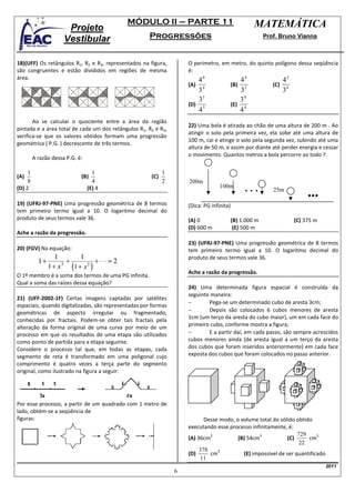 MÓDULO II – PARTE 11                                   MATEMÁTICA
                       Projeto
                      Vestibular                      Progressões                                       Prof. Bruno Vianna



18)(UFF) Os retângulos R1, R2 e R3, representados na figura,        O perímetro, em metro, do quinto polígono dessa seqüência
são congruentes e estão divididos em regiões de mesma               é:
área.                                                                  44                    44               45
                                                                    (A) 4                 (B) 5            (C) 4
                                                                       3                      3               3
                                                                       35                    34
                                                                    (D) 5                 (E) 4
                                                                       4                     4
       Ao se calcular o quociente entre a área da região
                                                                    22) Uma bola é atirada ao chão de uma altura de 200 m . Ao
pintada e a área total de cada um dos retângulos R1, R2 e R3,
                                                                    atingir o solo pela primeira vez, ela sobe até uma altura de
verifica-se que os valores obtidos formam uma progressão
                                                                    100 m, cai e atinge o solo pela segunda vez, subindo até uma
geométrica ( P.G. ) decrescente de três termos.
                                                                    altura de 50 m, e assim por diante até perder energia e cessar
                                                                    o movimento. Quantos metros a bola percorre ao todo ?
         A razão dessa P.G. é:

     1                             1                        1
(A)                          (B)                      (C)
     8                             4                        2       200m
                                                                                  100m
(D) 2                            (E) 4                                                         ...         25m

19) (UFRJ-97-PNE) Uma progressão geométrica de 8 termos             (Dica: PG infinita)
tem primeiro termo igual a 10. O logaritmo decimal do
produto de seus termos vale 36.                                     (A) 0                 (B) 1.000 m              (C) 375 m
                                                                    (D) 600 m              (E) 500 m
Ache a razão da progressão.
                                                                    23) (UFRJ-97-PNE) Uma progressão geométrica de 8 termos
20) (FGV) Na equação:                                               tem primeiro termo igual a 10. O logaritmo decimal do
                                                                    produto de seus termos vale 36.

                                                                    Ache a razão da progressão.
O 1º membro é a soma dos termos de uma PG infinita.
Qual a soma das raízes dessa equação?
                                                                    24) Uma determinada figura espacial é construída da
                                                                    seguinte maneira:
21) (UFF-2002-1F) Certas imagens captadas por satélites
                                                                    −       Pega-se um determinado cubo de aresta 3cm;
espaciais, quando digitalizadas, são representadas por formas
geométricas de aspecto irregular ou fragmentado,                    −       Depois são colocados 6 cubos menores de aresta
conhecidas por fractais. Podem-se obter tais fractais pela          1cm (um terço da aresta do cubo maior), um em cada face do
alteração da forma original de uma curva por meio de um             primeiro cubo, conforme mostra a figura;
processo em que os resultados de uma etapa são utilizados           −       E a partir daí, em cada passo, são sempre acrescidos
como ponto de partida para a etapa seguinte.                        cubos menores ainda (de aresta igual a um terço da aresta
Considere o processo tal que, em todas as etapas, cada              dos cubos que foram inseridos anteriormente) em cada face
segmento de reta é transformado em uma poligonal cujo               exposta dos cubos que foram colocados no passo anterior.
comprimento é quatro vezes a terça parte do segmento
original, como ilustrado na figura a seguir:




Por esse processo, a partir de um quadrado com 1 metro de
lado, obtém-se a seqüência de
figuras:                                                                   Desse modo, o volume total do sólido obtido
                                                                    executando esse processo infinitamente, é:
                                                                             3                   3               729     3
                                                                    (A) 36cm            (B) 54cm            (C)      cm
                                                                                                                  22
                                                                         378    3
                                                                    (D)      cm           (E) impossível de ser quantificado
                                                                         11
                                                                                                                               2011
                                                                6
 