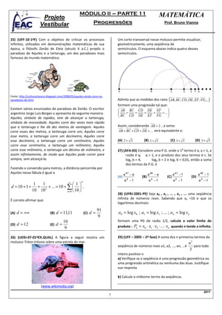 MÓDULO II – PARTE 11                                        MATEMÁTICA
                        Projeto
                       Vestibular                                  Progressões                                      Prof. Bruno Vianna



25) (UFF-10-1ªF) Com o objetivo de criticar os processos                         Um corte transversal nesse molusco permite visualizar,
infinitos, utilizados em demonstrações matemáticas de sua                        geometricamente, uma seqüência de
época, o filósofo Zenão de Eleia (século V a.C.) propôs o                        semicírculos. O esquema abaixo indica quatro desses
paradoxo de Aquiles e a tartaruga, um dos paradoxos mais                         semicírculos.
famosos do mundo matemático.




                                                                                                                      (                             )
Fonte: http://culturaclassica.blogspot.com/2008/05/aquiles-ainda-corre-os-
paradoxos-de.html                                                                Admita que as medidas dos raios AB, BC , CD, DE , EF , FG,...
                                                                                 formem uma progressão tal que:
Existem vários enunciados do paradoxo de Zenão. O escritor                        AB BC CD DE EF               
                                                                                                               
argentino Jorge Luis Borges o apresenta da seguinte maneira:                      BC = CD = DE = EF = FG = ... 
Aquiles, símbolo de rapidez, tem de alcançar a tartaruga,                                                      
símbolo de morosidade. Aquiles corre dez vezes mais rápido
que a tartaruga e lhe dá dez metros de vantagem. Aquiles                         Assim, considerando AB = 2 , a soma:
corre esses dez metros, a tartaruga corre um; Aquiles corre                      AB + BC + CD + DE + ... será equivalente a:
esse metro, a tartaruga corre um decímetro; Aquiles corre
esse decímetro, a tartaruga corre um centímetro; Aquiles                         (A) 2 + 3         (B) 2 + 5              (C) 3 + 3     (D) 3 + 5
corre esse centímetro, a tartaruga um milímetro; Aquiles
corre esse milímetro, a tartaruga um décimo de milímetro, e                                                                       o
                                                                                 27) (AFA-03) Considere uma P.G. onde o 1 termo é a, a > 1, a
assim infinitamente, de modo que Aquiles pode correr para                             razão é q, q > 1, e o produto dos seus termos é c. Se
sempre, sem alcançá-la.                                                               loga b = 4,     logq b = 2 e logc b = 0,01, então a soma
                                                                                      dos termos da P.G. é
Fazendo a conversão para metros, a distância percorrida por
Aquiles nessa fábula é igual a                                                         a 41 − a         a 40 − a           a 41 − 1         a 40 − 1
                                                                                 (A)              (B)                (C)              (D)
                                                        n                              a2 −1            a2 −1              a2 − 1           a2 −1
                               ∞
             1  1                  1
d = 10 + 1 + + 2 + ... = 10 + ∑   .
            10 10             n =0  10 
                                                                                 28) (UFRJ-2001-PE) Seja x0 , x1 , ... , xn , ... uma seqüência
É correto afirmar que:                                                           infinita de números reais. Sabendo que x0 =10 e que os
                                                                                 logaritmos decimais:
                                                                       91
(A) d = +∞                     (B)   d = 11,11              (C)   d=             a0 = log x0 ; a1 = log x1 ; ... ; a n = log xn
                                                                       9
                                          10                                     formam uma PG de razão 1/2, calcule o valor limite do
(D)   d = 12                   (E)   d=                                          produto : Pn = x0 ⋅ x1 ⋅ x2 ⋅ ... ⋅ xn quando n tende a infinito.
                                           9

26) (UERJ-07-01ºEX.QUAL) A figura a seguir mostra um                             29) (UFF – 2005 – 2ª fase) A soma dos n primeiros termos da
molusco Triton tritonis sobre uma estrela do mar.                                                                                 n2
                                                                                 seqüência de números reais a1, a2, ..., an, ...é    para todo
                                                                                                                                  3
                                                                                 inteiro positivo n.
                                                                                 a) Verifique se a seqüência é uma progressão geométrica ou
                                                                                 uma progressão aritmética ou nenhuma das duas. Justifique
                                                                                 sua resposta.

                                                                                 b) Calcule o milésimo termo da seqüência.

                        (www.wikimedia.org)
                                                                                                                                                2011
                                                                             7
 