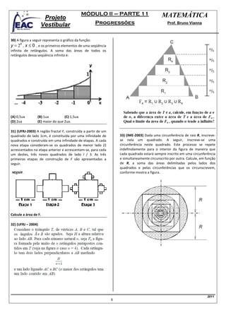 MÓDULO II – PARTE 11                            MATEMÁTICA
                     Projeto
                    Vestibular                       Progressões                                 Prof. Bruno Vianna



30) A figura a seguir representa o gráfico da função:
y = 2X , x ≤ 0 , e os primeiros elementos de uma seqüência
infinita de retângulos. A soma das áreas de todos os
retângulos dessa seqüência infinita é:




(A) 0,5ua        (B) 1ua          (C) 1,5ua
(D) 2ua          (E) maior do que 2ua.

31) (UFRJ-2003) A região fractal F, construída a partir de um
quadrado de lado 1cm, é constituída por uma infinidade de           33) (IME-2003) Dada uma circunferência de raio R, inscreve-
quadrados e construída em uma infinidade de etapas. A cada          se nela um quadrado. A seguir, inscreve-se uma
nova etapa consideram-se os quadrados de menor lado (l)             circunferência neste quadrado. Este processo se repete
acrescentados na etapa anterior e acrescentam-se, para cada         indefinidamente para o interior da figura de maneira que
um destes, três novos quadrados de lado l / 3. As três              cada quadrado estará sempre inscrito em uma circunferência
primeiras etapas de construção de F são apresentadas a              e simultaneamente circunscrito por outra. Calcule, em função
seguir.                                                             de R, a soma das áreas delimitadas pelos lados dos
                                                                    quadrados e pelas circunferências que os circunscrevem,
                                                                    conforme mostra a figura.




Calcule a área de F.

32) (UFRJ – 2004)




                                                                                                                          2011
                                                                8
 